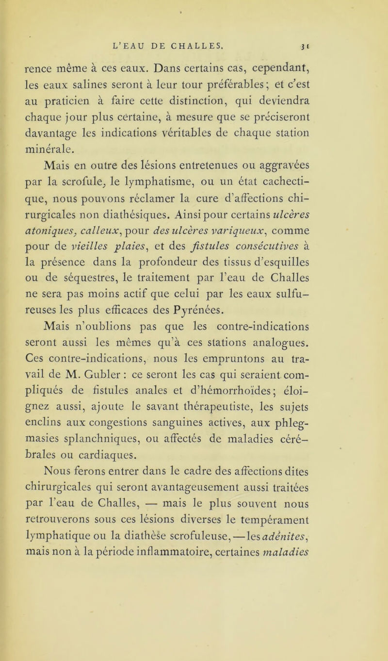 rence même à ces eaux. Dans certains cas, cependant, les eaux salines seront à leur tour préférables ; et c’est au praticien à faire cette distinction, qui deviendra chaque jour plus certaine, à mesure que se préciseront davantage les indications véritables de chaque station minérale. Mais en outre des lésions entretenues ou aggravées par la scrofule^ le lymphatisme, ou un état cachecti- que, nous pouvons réclamer la cure d’affections chi- rurgicales non diathésiques. Ainsi pour certains ulcères atoniques, calleux, pour des ulcères variqueux, comme pour de vieilles plaies, et des fistules consécutives à la présence dans la profondeur des tissus d’esquilles ou de séquestres, le traitement par l’eau de Challes ne sera pas moins actif que celui par les eaux sulfu- reuses les plus efficaces des Pyrénées. Mais n’oublions pas que les contre-indications seront aussi les mêmes qu’à ces stations analogues. Ces contre-indications, nous les empruntons au tra- vail de M. Gubler : ce seront les cas qui seraient com- pliqués de fistules anales et d’hémorrhoïdes ; éloi- gnez aussi, ajoute le savant thérapeutiste, les sujets enclins aux congestions sanguines actives, aux phleg- masies splanchniques, ou affectés de maladies céré- brales ou cardiaques. Nous ferons entrer dans le cadre des affections dites chirurgicales qui seront avantageusement aussi traitées par l’eau de Challes, — mais le plus souvent nous retrouverons sous ces lésions diverses le tempérament lymphatique ou la diathèse scrofuleuse,—les adénites, mais non à la période inflammatoire, certaines maladies
