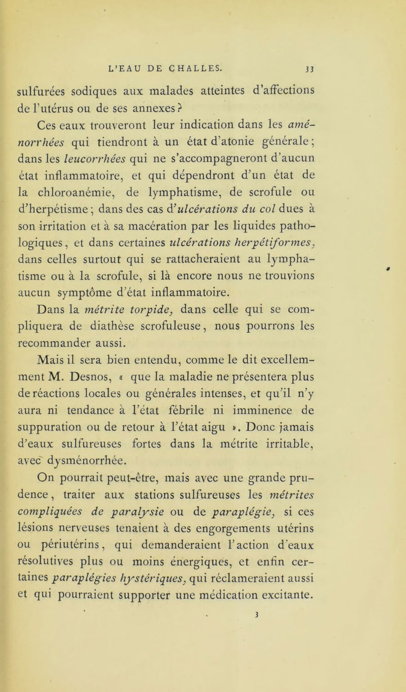 sulfurées sodiques aux malades atteintes d’affections de l’utérus ou de ses annexes} Ces eaux trouveront leur indication dans les amé- norrhées qui tiendront à un état d’atonie générale ; dans les leucorrhées qui ne s’accompagneront d’aucun état inflammatoire, et qui dépendront d’un état de la chloroanémie, de lymphatisme, de scrofule ou d’herpétisme; dans des cas d’ ulcérations du col dues à son irritation et à sa macération par les liquides patho- logiques , et dans certaines ulcérations herpétiformes, dans celles surtout qui se rattacheraient au lympha- tisme ou à la scrofule, si là encore nous ne trouvions aucun symptôme d’état inflammatoire. Dans la mètrite torpide, dans celle qui se com- pliquera de diathèse scrofuleuse, nous pourrons les recommander aussi. Mais il sera bien entendu, comme le dit excellem- ment M. Desnos, » que la maladie ne présentera plus de réactions locales ou générales intenses, et qu’il n’y aura ni tendance à l’état fébrile ni imminence de suppuration ou de retour à l’état aigu ». Donc jamais d’eaux sulfureuses fortes dans la métrite irritable, avec dysménorrhée. On pourrait peut-être, mais avec une grande pru- dence , traiter aux stations sulfureuses les métrites compliquées de paralysie ou de paraplégie, si ces lésions nerveuses tenaient à des engorgements utérins ou périutérins, qui demanderaient l’action d'eaux résolutives plus ou moins énergiques, et enfin cer- taines paraplégies hystériques, qui réclameraient aussi et qui pourraient supporter une médication excitante. 3