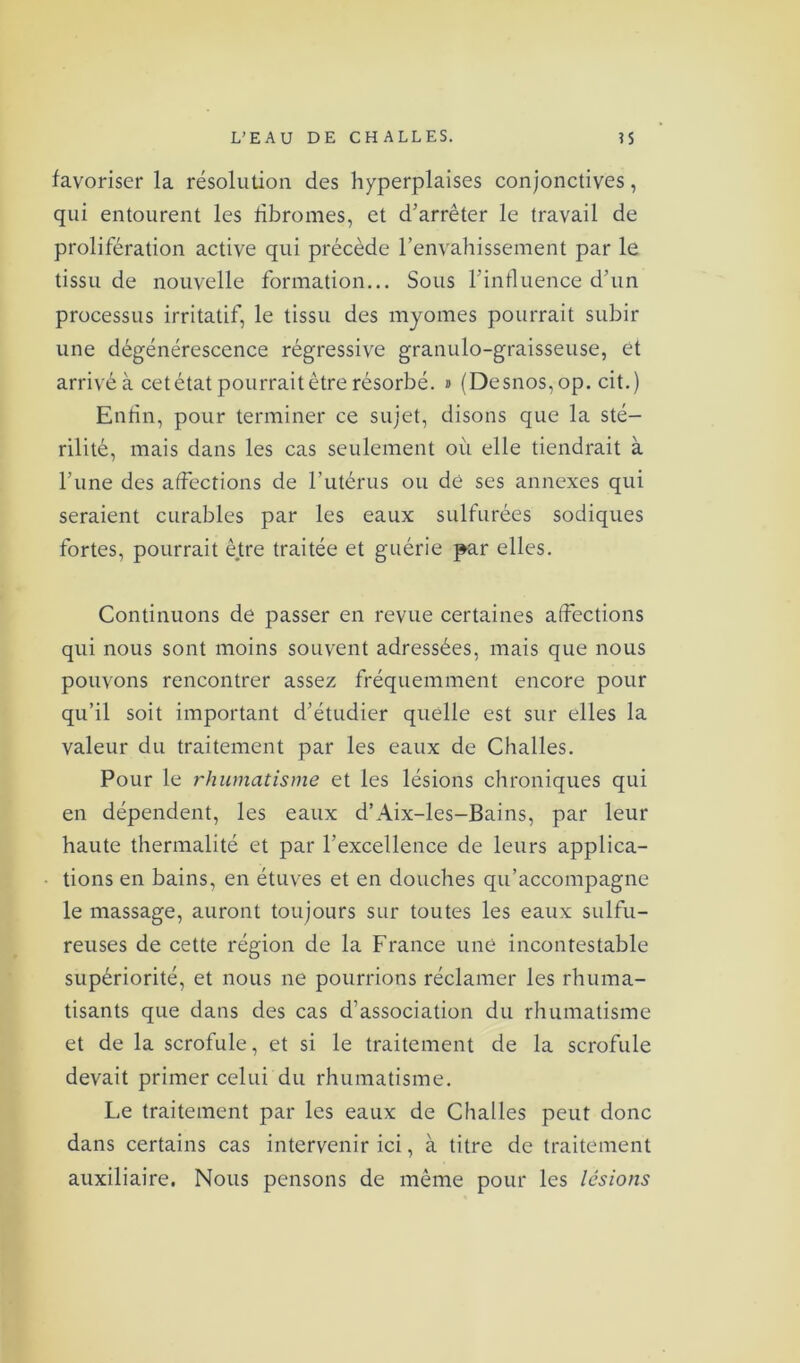 favoriser la résolution des hyperplaises conjonctives, qui entourent les fibromes, et d’arrêter le travail de prolifération active qui précède l’envahissement par le tissu de nouvelle formation... Sous l’influence d’un processus irritatif, le tissu des myomes pourrait subir une dégénérescence régressive granulo-graisseuse, et arrivé à cet état pourrait être résorbé. » (Desnos, op. cit.) Enfin, pour terminer ce sujet, disons que la sté- rilité, mais dans les cas seulement où elle tiendrait à l’une des affections de l’utérus ou de ses annexes qui seraient curables par les eaux sulfurées sodiques fortes, pourrait être traitée et guérie par elles. Continuons de passer en revue certaines affections qui nous sont moins souvent adressées, mais que nous pouvons rencontrer assez fréquemment encore pour qu’il soit important d’étudier quelle est sur elles la valeur du traitement par les eaux de Challes. Pour le rhumatisme et les lésions chroniques qui en dépendent, les eaux d’Aix-les-Bains, par leur haute thermalité et par l’excellence de leurs applica- tions en bains, en étuves et en douches qu’accompagne le massage, auront toujours sur toutes les eaux sulfu- reuses de cette région de la France une incontestable supériorité, et nous ne pourrions réclamer les rhuma- tisants que dans des cas d’association du rhumatisme et de la scrofule, et si le traitement de la scrofule devait primer celui du rhumatisme. Le traitement par les eaux de Challes peut donc dans certains cas intervenir ici, à titre de traitement auxiliaire. Nous pensons de même pour les lésions