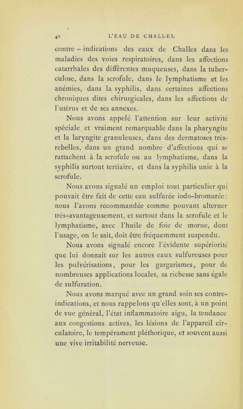 contre - indications des eaux de Challes dans les maladies des voies respiratoires, dans les affections catarrhales des différentes muqueuses, dans la tuber- culose, dans la scrofule, dans le lymphatisme et les anémies, dans la syphilis, dans certaines affections chroniques dites chirurgicales, dans les affections de l’utérus et de ses annexes. Nous avons appelé l’attention sur leur activité spéciale et vraiment remarquable dans la pharyngite et la laryngite granuleuses, dans des dermatoses très- rebelles, dans un grand nombre d’affections qui se rattachent à la scrofule ou au lymphatisme, dans la syphilis surtout tertiaire, et dans la syphilis unie à la scrofule. Nous avons signalé un emploi tout particulier qui pouvait être fait de cette eau sulfurée iodo-bromurée : nous l’avons recommandée comme pouvant alterner très-avantageusement, et surtout dans la scrofule et le lymphatisme, avec l’huile de foie de morue, dont l’usage, on le sait, doit être fréquemment suspendu. Nous avons signalé encore l'évidente supériorité que lui donnait sur les autres eaux sulfureuses pour les pulvérisations, pour les gargarismes, pour de nombreuses applications locales, sa richesse sans égale de sulfuration. Nous avons marqué avec un grand soin ses contre- indications, et nous rappelons qu elles sont, à un point de vue général, l’état inflammatoire aigu, la tendance aux congestions actives, les lésions de l’appareil cir- culatoire, le tempérament pléthorique, et souvent aussi une vive irritabilité nerveuse.