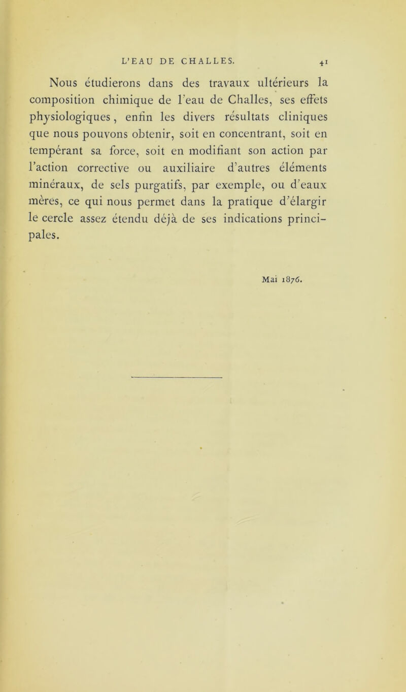 Nous étudierons dans des travaux ultérieurs la composition chimique de l'eau de Challes, ses effets physiologiques, entin les divers résultats cliniques que nous pouvons obtenir, soit en concentrant, soit en tempérant sa force, soit en modifiant son action par l’action corrective ou auxiliaire d’autres éléments minéraux, de sels purgatifs, par exemple, ou d’eaux mères, ce qui nous permet dans la pratique d’élargir le cercle assez étendu déjà de ses indications princi- pales. Mai 1876.