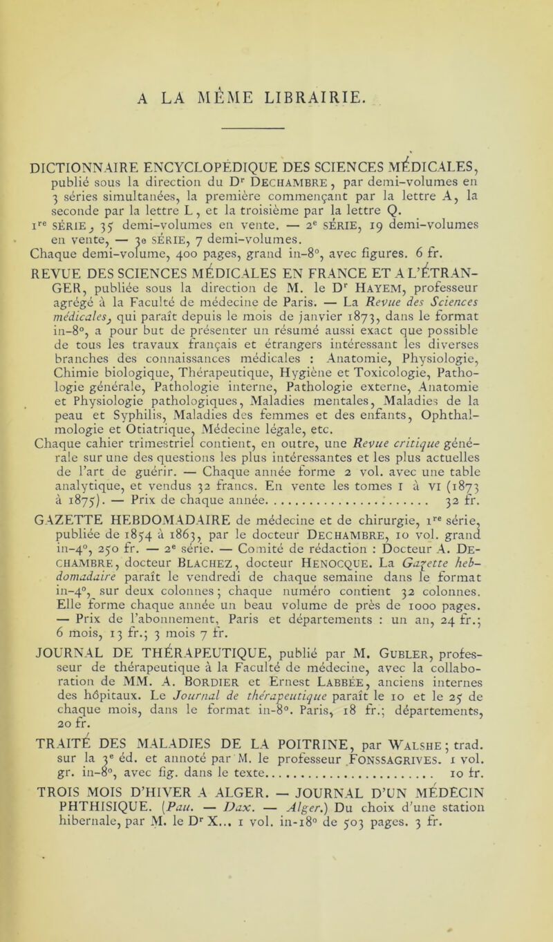 DICTIONNAIRE ENCYCLOPEDIQUE DES SCIENCES MEDICALES, publié sous la direction du Dr Dechambre , par demi-volumes en 3 séries simultanées, la première commençant par la lettre A, la seconde par la lettre L, et la troisième par la lettre Q. ire SÉRIE} 35 demi-volumes en vente. — 2e SÉRIE, 19 demi-volumes en vente, — je SÉRIE, 7 demi-volumes. Chaque demi-volume, 400 pages, grand in-8°, avec figures. 6 fr. REVUE DES SCIENCES MEDICALES EN FRANCE ET A L’ÉTRAN- GER, publiée sous la direction de M. le Dr Hayem, professeur agrégé à la Faculté de médecine de Paris. — La Revue des Sciences médicales} qui paraît depuis le mois de janvier 1873, dans le format in-8°, a pour but de présenter un résumé aussi exact que possible de tous les travaux français et étrangers intéressant les diverses branches des connaissances médicales : Anatomie, Physiologie, Chimie biologique, Thérapeutique, Hygiène et Toxicologie, Patho- logie générale, Pathologie interne, Pathologie externe, Anatomie et Physiologie pathologiques, Maladies mentales, Maladies de la peau et Syphilis, Maladies des femmes et des enfants, Ophthal- mologie et Otiatrique, Médecine légale, etc. Chaque cahier trimestriel contient, en outre, une Revue critique géné- rale sur une des questions les plus intéressantes et les plus actuelles de l’art de guérir. — Chaque année forme 2 vol. avec une table analytique, et vendus 32 francs. En vente les tomes I à VI (1873 à 1875). — Prix de chaque année 32 fr. GAZETTE HEBDOMADAIRE de médecine et de chirurgie, ire série, publiée de 1854 à 1863, par le docteur Dechambre, 10 vol. grand in-40, 250 fr. — 2e série. — Comité de rédaction : Docteur A. De- chambre, docteur BLACHEZ, docteur HENOCQUE. La Galette heb- domadaire paraît le vendredi de chaque semaine dans le format in-40, sur deux colonnes; chaque numéro contient 32 colonnes. Elle forme chaque année un beau volume de près de 1000 pages. — Prix de l’abonnement, Paris et départements : un an, 24 fr.; 6 mois, 13 fr.; 3 mois 7 fr. JOURNAL DE THERAPEUTIQUE, publié par M. Gubler, profes- seur de thérapeutique à la Faculté de médecine, avec la collabo- ration de MM. A. Bordier et Ernest Labbée, anciens internes des hôpitaux. Le Journal de thérapeutique paraît le 10 et le 25 de chaque mois, dans le format in-8°. Paris, 18 fr.; départements, 20 fr. TRAITE DES MALADIES DE LA POITRINE, par Walshe ; trad. sur la 3e éd. et annoté par M. le professeur FONSSAGRIVES. x vol. gr. in-8°, avec fig. dans le texte 10 fr. TROIS MOIS D’HIVER A ALGER. — JOURNAL D’UN MEDECIN PHTHISIQUE. [Pau. — Dax. — Alger.) Du choix d’une station