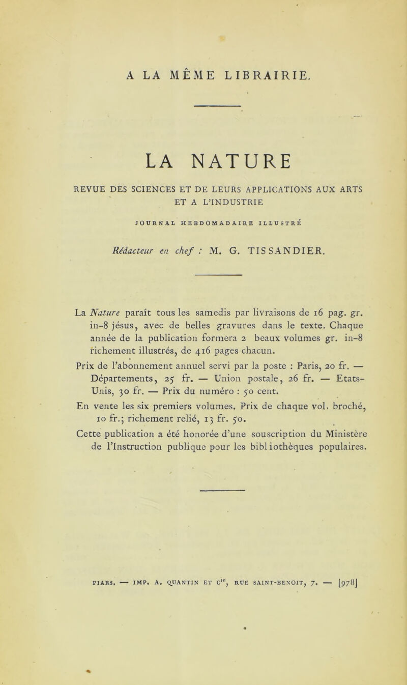 LA NATURE REVUE DES SCIENCES ET DE LEURS APPLICATIONS AUX ARTS ET A L’INDUSTRIE JOURNAL HEBDOMADAIRE ILLUSTRE Rédacteur en chef : M. G. TISSA N DIE R. La Nature paraît tous les samedis par livraisons de 16 pag. gr. in-8 jésus, avec de belles gravures dans le texte. Chaque année de la publication formera 2 beaux volumes gr. in-8 richement illustrés, de 416 pages chacun. Prix de l’abonnement annuel servi par la poste : Paris, 20 fr. — Départements, 25 fr. — Union postale, 26 fr. — Etats- Unis, 30 fr. — Prix du numéro : 50 cent. En vente les six premiers volumes. Prix de chaque vol. broché, 10 fr.; richement relié, 13 fr. 50. Cette publication a été honorée d’une souscription du Ministère de l’Instruction publique pour les bibliothèques populaires. riARS. IMP. A. QUANTIN ET CIC, RUE SAINT-BENOIT, 7. [978J