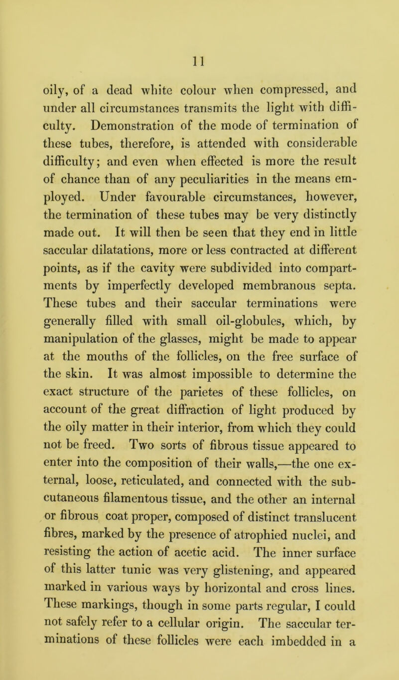 oily, of a dead white colour when compressed, and under all circumstances transmits the light with diffi- culty. Demonstration of the mode of termination of these tubes, therefore, is attended with considerable difficulty; and even when effected is more the result of chance than of any peculiarities in the means em- ployed. Under favourable circumstances, however, the termination of these tubes may be very distinctly made out. It will then be seen that they end in little saccular dilatations, more or less contracted at different points, as if the cavity were subdivided into compart- ments by imperfectly developed membranous septa. These tubes and their saccular terminations were generally filled with small oil-globules, which, by manipulation of the glasses, might be made to appear at the mouths of the follicles, on the free surface of the skin. It was almost impossible to determine the exact structure of the parietes of these follicles, on account of the great diffraction of light produced by the oily matter in their interior, from which they could not be freed. Two sorts of fibrous tissue appeared to enter into the composition of their walls,—the one ex- ternal, loose, reticulated, and connected with the sub- cutaneous filamentous tissue, and the other an internal or fibrous coat proper, composed of distinct translucent fibres, marked by the presence of atrophied nuclei, and resisting the action of acetic acid. The inner surface of this latter tunic was very glistening, and appeared marked in various ways by horizontal and cross lines. These markings, though in some parts regular, I could not safely refer to a cellular origin. The saccular ter- minations of these follicles were each imbedded in a