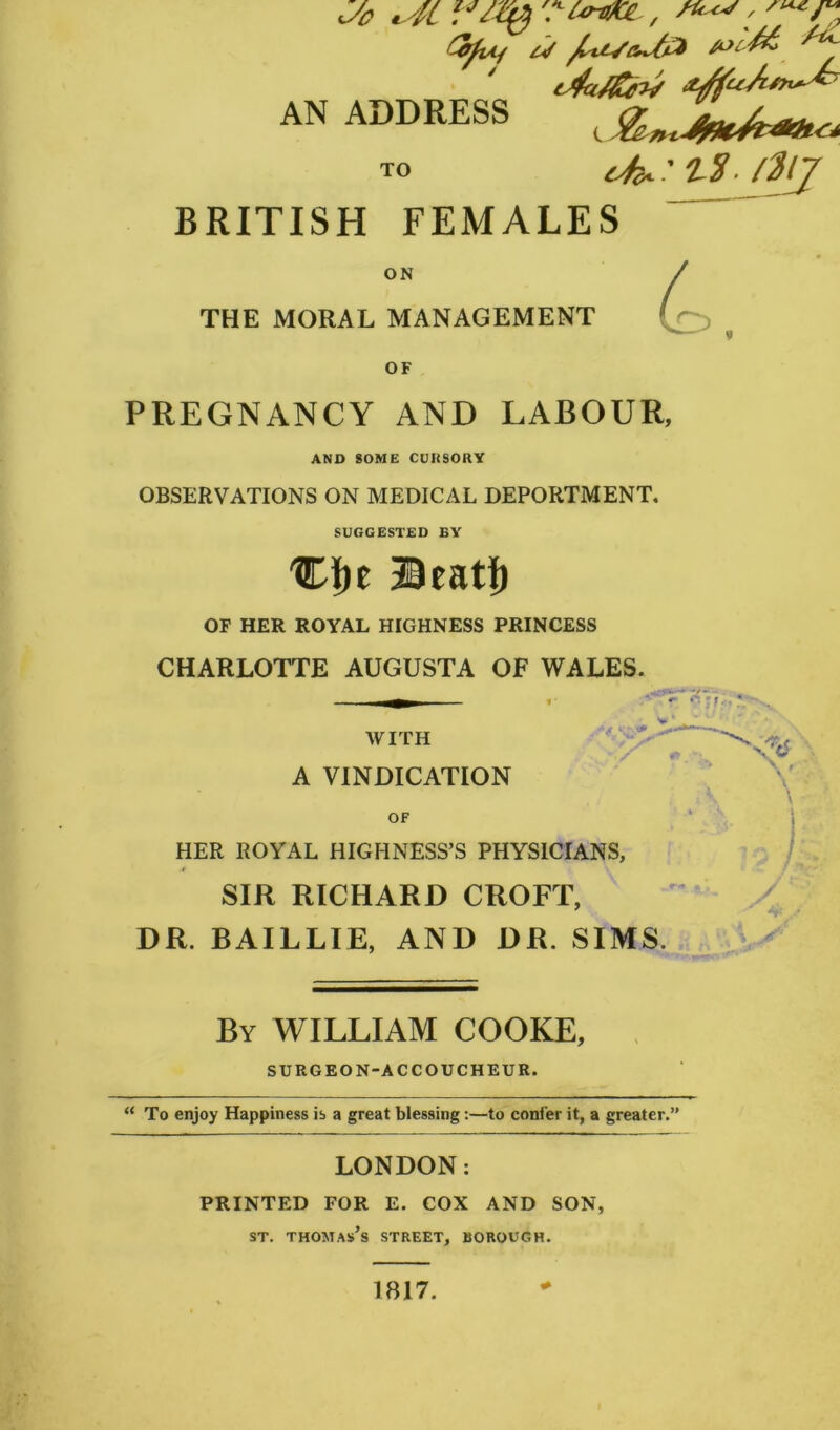 fyvij £0£-$> ^U. t4a/&hf aJfuAs*^ AN ADDRESS t TO 4^ ’ t$ /Mj BRITISH FEMALES ON THE MORAL MANAGEMENT OF PREGNANCY AND LABOUR, AND SOME CURSORY OBSERVATIONS ON MEDICAL DEPORTMENT. 4. SUGGESTED BY %f)t ©eatf) OF HER ROYAL HIGHNESS PRINCESS CHARLOTTE AUGUSTA OF WALES. + S L' * WITH A VINDICATION OF HER ROYAL HIGHNESS’S PHYSICIANS, jt SIR RICHARD CROFT, DR. BAIL LIE, AND DR. SIMS. By WILLIAM COOKE, SURGEON-ACCOUCHEUR. “ To enjoy Happiness is a great blessing:—to confer it, a greater.” LONDON: PRINTED FOR E. COX AND SON, st. Thomas’s street, borough. i \ \ JP‘ 1817.