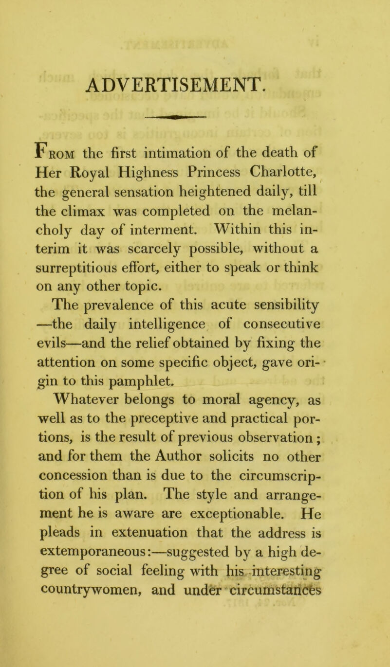 ADVERTISEMENT. From the first intimation of the death of Her Royal Highness Princess Charlotte, the general sensation heightened daily, till the climax was completed on the melan- choly day of interment. Within this in- terim it was scarcely possible, without a surreptitious effort, either to speak or think on any other topic. The prevalence of this acute sensibility —the daily intelligence of consecutive evils—and the relief obtained by fixing the attention on some specific object, gave ori- gin to this pamphlet. Whatever belongs to moral agency, as well as to the preceptive and practical por- tions, is the result of previous observation; and for them the Author solicits no other concession than is due to the circumscrip- tion of his plan. The style and arrange- ment he is aware are exceptionable. He pleads in extenuation that the address is extemporaneous:—suggested by a high de- gree of social feeling with his interesting countrywomen, and under circumstances