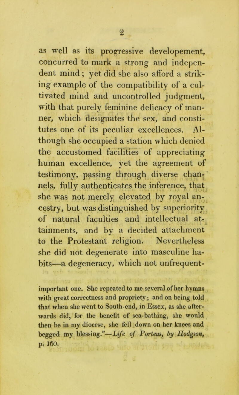 as well as its progressive developement, concurred to mark a strong and indepen- dent mind ; yet did she also afford a strik- ing example of the compatibility of a cul- tivated mind and uncontrolled judgment, with that purely feminine delicacy of man- ner, which designates the sex, and consti- tutes one of its peculiar excellences. Al- though she occupied a station which denied the accustomed facilities of appreciating human excellence, yet the agreement of testimony, passing through diverse chan- nels, fully authenticates the inference, that she was not merely elevated by royal an- cestry, but was distinguished by superiority of natural faculties and intellectual at- tainments, and by a decided attachment to the Protestant religion. Nevertheless she did not degenerate into masculine ha- bits—a degeneracy, which not unfrequent- important one. She repeated to me several other hymns with great correctness and propriety; and on being told that when she went to South-end, in Essex, as she after- wards did, for the benefit of sea-bathing, she would then be in my diocese, she fell down on her knees and begged my blessing.”—Life of Porteus, by Hodgson, p. 160.