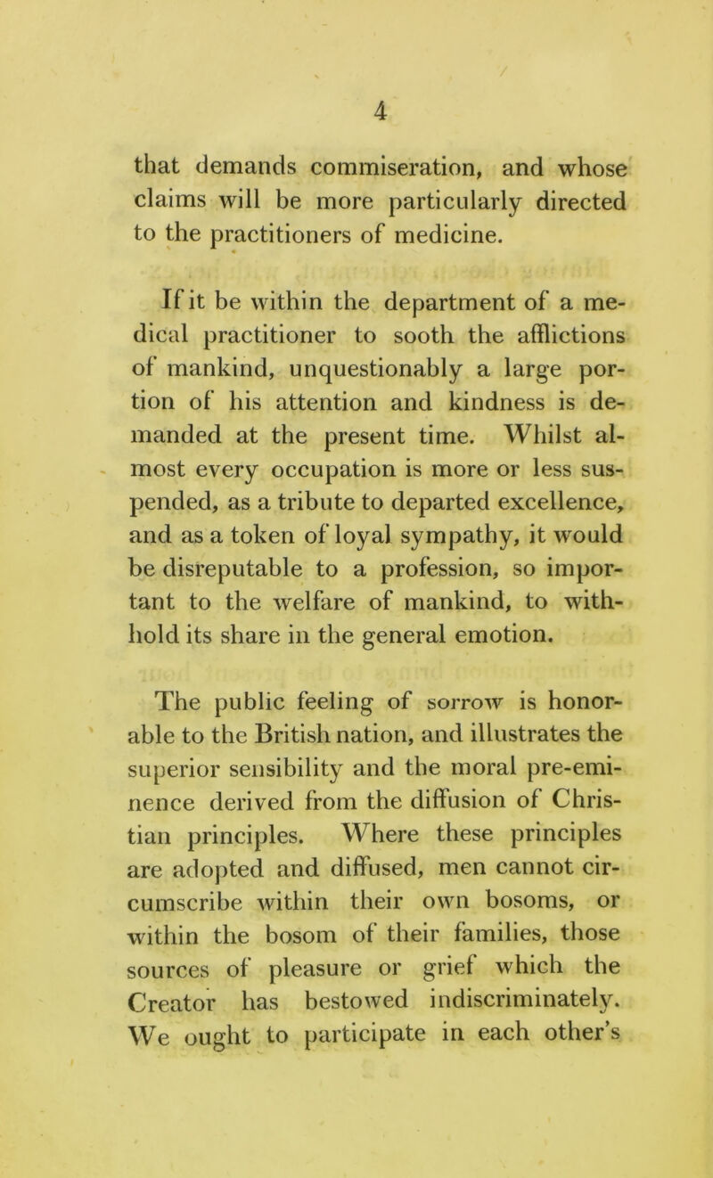 / 4 that demands commiseration, and whose claims will be more particularly directed to the practitioners of medicine. If it be within the department of a me- dical practitioner to sooth the afflictions of mankind, unquestionably a large por- tion of his attention and kindness is de- manded at the present time. Whilst al- most every occupation is more or less sus- pended, as a tribute to departed excellence, and as a token of loyal sympathy, it would be disreputable to a profession, so impor- tant to the welfare of mankind, to with- hold its share in the general emotion. The public feeling of sorrow is honor- able to the British nation, and illustrates the superior sensibility and the moral pre-emi- nence derived from the diffusion of Chris- tian principles. Where these principles are adopted and diffused, men cannot cir- cumscribe within their own bosoms, or within the bosom of their families, those sources of pleasure or grief which the Creator has bestowed indiscriminately. We ought to participate in each other’s