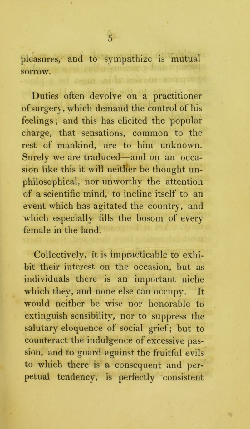 pleasures, and to sympathize is mutual sorrow. Duties often devolve on a practitioner of surgery, which demand the control of his feelings; and this has elicited the popular charge, that sensations, common to the rest of mankind, are to him unknown. Surely we are traduced—and on an occa- sion like this it will neither be thought un- philosophical, nor unworthy the attention of a scientific mind, to incline itself to an event which has agitated the country, and which especially fills the bosom of every female in the land. Collectively, it is impracticable to exhi- bit their interest on the occasion, but as individuals there is an important niche which they, and none else can occupy. It would neither be wise nor honorable to extinguish sensibility, nor to suppress the salutary eloquence of social grief; but to counteract the indulgence of excessive pas- sion, and to guard against the fruitful evils to which there is a consequent and per- petual tendency, is perfectly consistent