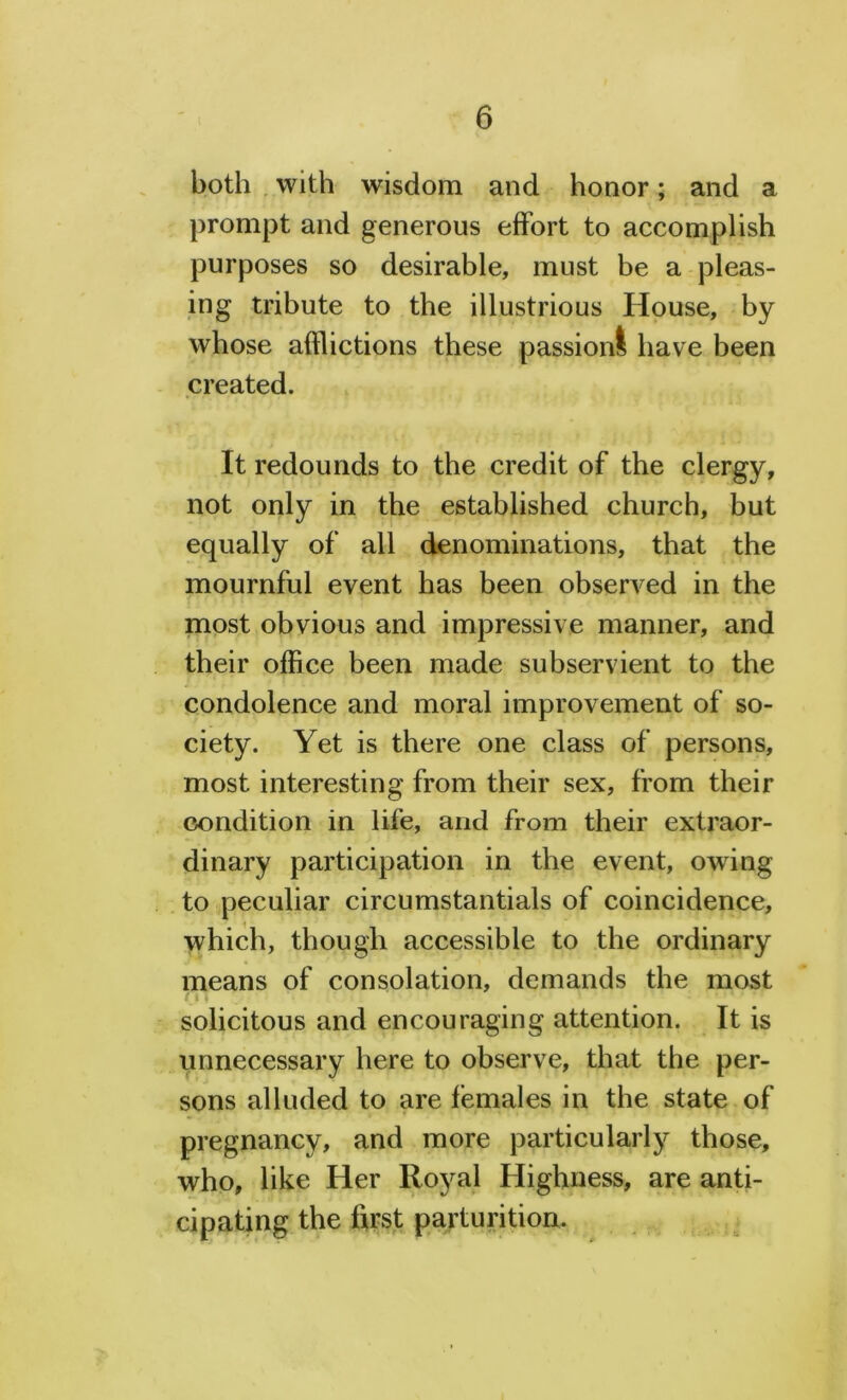 both with wisdom and honor; and a prompt and generous effort to accomplish purposes so desirable, must be a pleas- ing tribute to the illustrious House, by whose afflictions these passion! have been created. It redounds to the credit of the clergy, not only in the established church, but equally of all denominations, that the mournful event has been observed in the most obvious and impressive manner, and their office been made subservient to the condolence and moral improvement of so- ciety. Yet is there one class of persons, most interesting from their sex, from their condition in life, and from their extraor- dinary participation in the event, owing to peculiar circumstantials of coincidence, which, though accessible to the ordinary means of consolation, demands the most solicitous and encouraging attention. It is unnecessary here to observe, that the per- sons alluded to are females in the state of pregnancy, and more particularly those, who, like Her Royal Highness, are anti- cipating the first parturition.