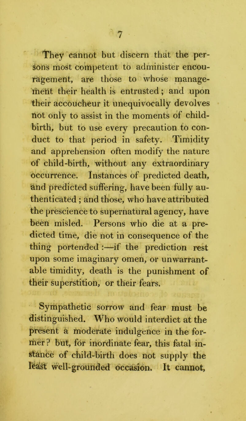 They cannot but discern that the per- sons most competent to administer encou- ragement, are those to whose manage- ment their health is entrusted; and upon their accoucheur it unequivocally devolves not only to assist in the moments of child- birth, but to use every precaution to con- duct to that period in safety. Timidity and apprehension often modify the nature of child-birth, without any extraordinary occurrence. Instances of predicted death, and predicted suffering, have been fully au- thenticated ; and those, who have attributed the prescience to supernatural agency, have been misled. Persons who die at a pre- dicted time, die not in consequence of the thing portended :—if the prediction rest upon some imaginary omen, or unwarrant- able timidity, death is the punishment of their superstition, or their fears. Sympathetic sorrow and fear must be distinguished. Who would interdict at the present a moderate indulgence in the for- mer ? but, for inordinate fear, this fatal in- stance of child-birth does not supply the least well-grounded occasion. It cannot,