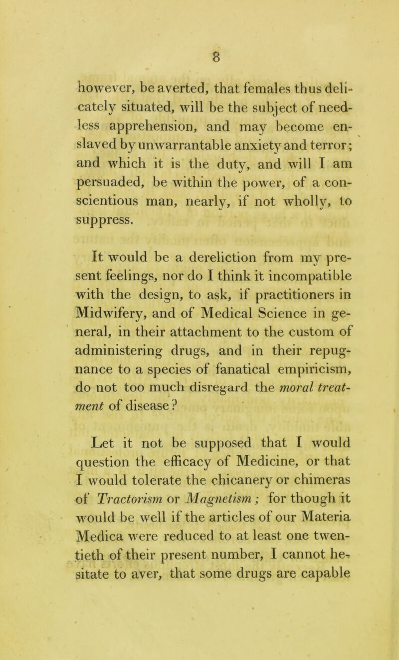however, be averted, that females thus deli- cately situated, will be the subject of need- less apprehension, and may become en- slaved by unwarrantable anxietj^and terror; and which it is the duty, and will I am persuaded, be within the power, of a con- scientious man, nearly, if not wholly, to suppress. It vrould be a dereliction from my pre- sent feelings, nor do I think it incompatible with the design, to ask, if practitioners in Midwifery, and of Medical Science in ge- neral, in their attachment to the custom of administering drugs, and in their repug- nance to a species of fanatical empiricism, do not too much disregard the moral treat- ment of disease ? Let it not be supposed that I would question the efficacy of Medicine, or that I would tolerate the chicanery or chimeras of Tractorism or Magnetism; for though it would be well if the articles of our Materia Medica were reduced to at least one twen- tieth of their present number, I cannot he- sitate to aver, that some drugs are capable