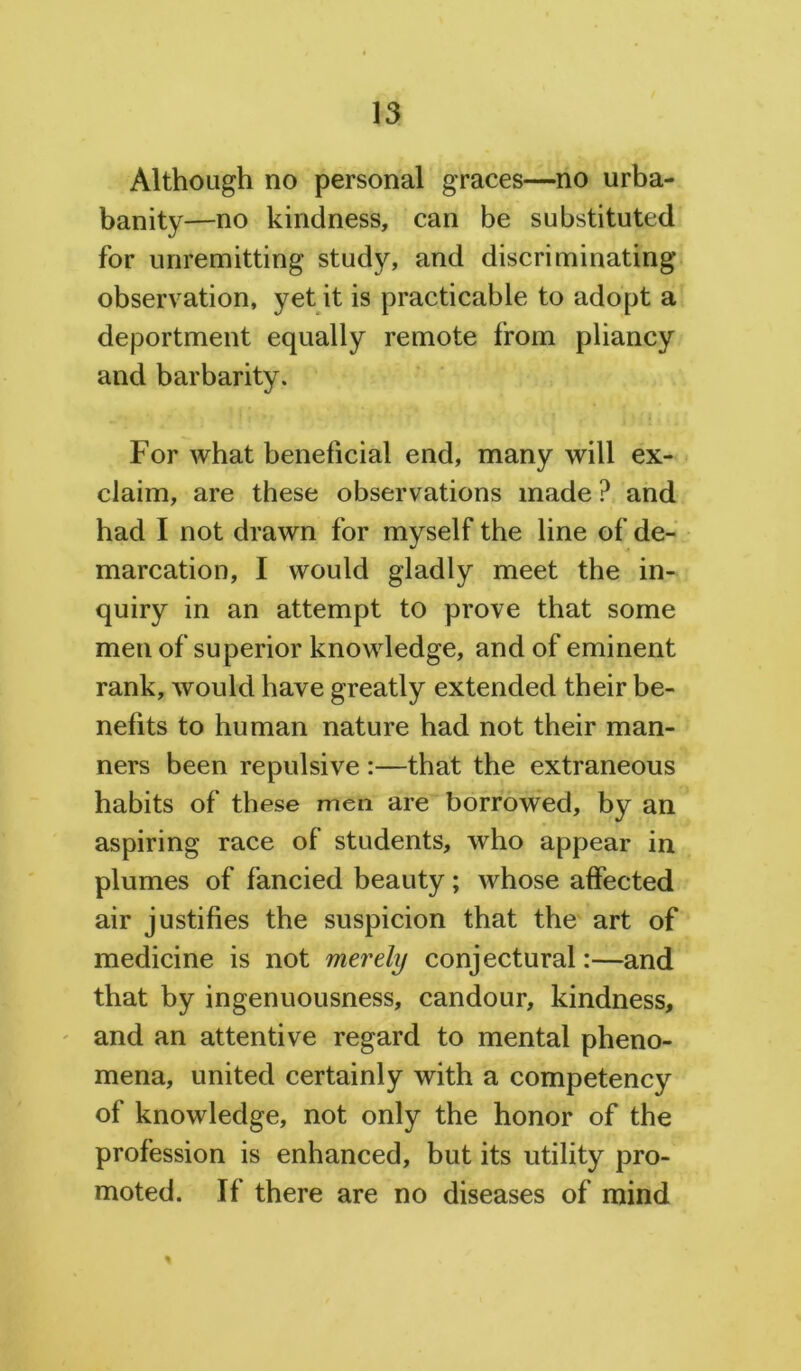Although no personal graces—no urba- banity—no kindness, can be substituted for unremitting study, and discriminating observation, yet it is practicable to adopt a deportment equally remote from pliancy and barbarity. For what beneficial end, many will ex- claim, are these observations made ? and had I not drawn for myself the line of de- marcation, I would gladly meet the in- quiry in an attempt to prove that some men of superior knowledge, and of eminent rank, would have greatly extended their be- nefits to human nature had not their man- ners been repulsive :—that the extraneous habits of these men are borrowed, by an aspiring race of students, who appear in plumes of fancied beauty; whose affected air justifies the suspicion that the art of medicine is not merely conjectural:—and that by ingenuousness, candour, kindness, and an attentive regard to mental pheno- mena, united certainly with a competency of knowledge, not only the honor of the profession is enhanced, but its utility pro- moted. If there are no diseases of mind