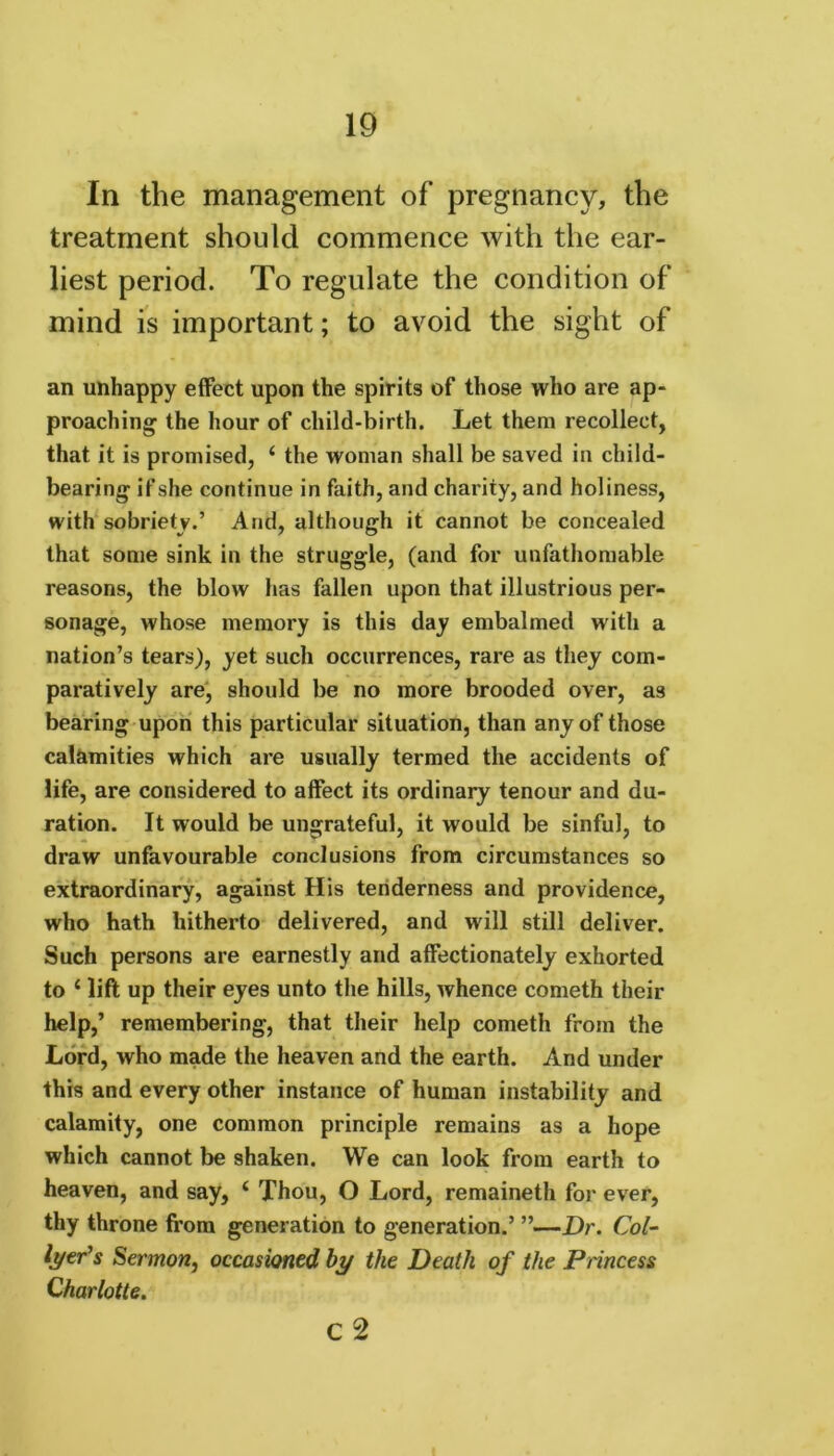 In the management of pregnancy, the treatment should commence with the ear- liest period. To regulate the condition of mind is important; to avoid the sight of an unhappy effect upon the spirits of those who are ap- proaching the hour of child-birth. Let them recollect, that it is promised, ‘ the woman shall be saved in child- bearing if she continue in faith, and charity, and holiness, with sobriety.’ And, although it cannot be concealed that some sink in the struggle, (and for unfathomable reasons, the blow has fallen upon that illustrious per- sonage, whose memory is this day embalmed with a nation’s tears), yet such occurrences, rare as they com- paratively are, should be no more brooded over, as bearing upon this particular situation, than any of those calamities which are usually termed the accidents of life, are considered to affect its ordinary tenour and du- ration. It would be ungrateful, it would be sinful, to draw unfavourable conclusions from circumstances so extraordinary, against His tenderness and providence, who hath hitherto delivered, and will still deliver. Such persons are earnestly and affectionately exhorted to 1 lift up their eyes unto the hills, whence cometh their help,’ remembering, that their help cometh from the Lord, who made the heaven and the earth. And under this and every other instance of human instability and calamity, one common principle remains as a hope which cannot be shaken. We can look from earth to heaven, and say, 4 Thou, O Lord, remaineth for ever, thy throne from generation to generation.’ ”—Dr. Col- lier's Sermon, occasioned by the Death of the Princess Charlotte. c 2