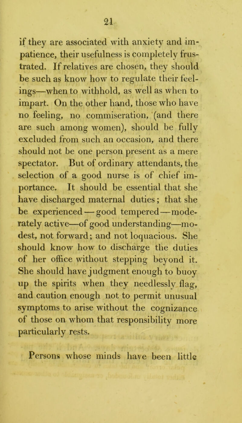 if they are associated with anxiety and im- patience, their usefulness is completely frus- trated. If relatives are chosen, they should be such as know how to regulate their feel- ings—when to withhold, as well as when to impart. On the other hand, those who have no feeling, no commiseration, (and there are such among women), should be fully excluded from such an occasion, and there should not be one person present as a mere spectator. But of ordinary attendants, the selection of a good nurse is of chief im- portance. It should be essential that she have discharged maternal duties; that she be experienced — good tempered—mode- rately active—of good understanding—mo- dest, not forward; and not loquacious. She should know how to discharge the duties of her office without stepping beyond it. She should have judgment enough to buoy up the spirits when they needlessly flag, and caution enough not to permit unusual symptoms to arise without the cognizance of those on whom that responsibility more particularly rests. Persons whose minds have been little
