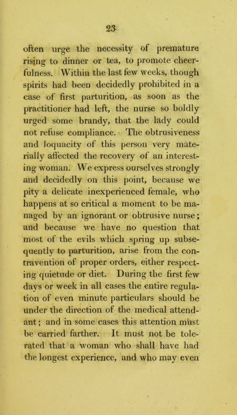 often urge the necessity of premature rising to dinner or tea, to promote cheer- fulness. Within the last few weeks, though spirits had been decidedly prohibited in a case of first parturition, as soon as the practitioner had left, the nurse so boldly urged some brandy, that the lady could not refuse compliance. The obtrusiveness and loquacity of this person very mate- rially affected the recovery of an interest- ing woman. We express ourselves strongly and decidedly on this point, because we pity a delicate inexperienced female, who happens at so critical a moment to be ma- naged by an ignorant or obtrusive nurse; and because we have no question that most of the evils which spring up subse- quently to parturition, arise from the con- travention of proper orders, either respect- ing quietude or diet. During the first few days or week in all cases the entire regula- tion of even minute particulars should be under the direction of the medical attend- ant; and in some cases this attention miast be carried farther. It must not be tole- rated that a woman who shall have had the longest experience, and who may even