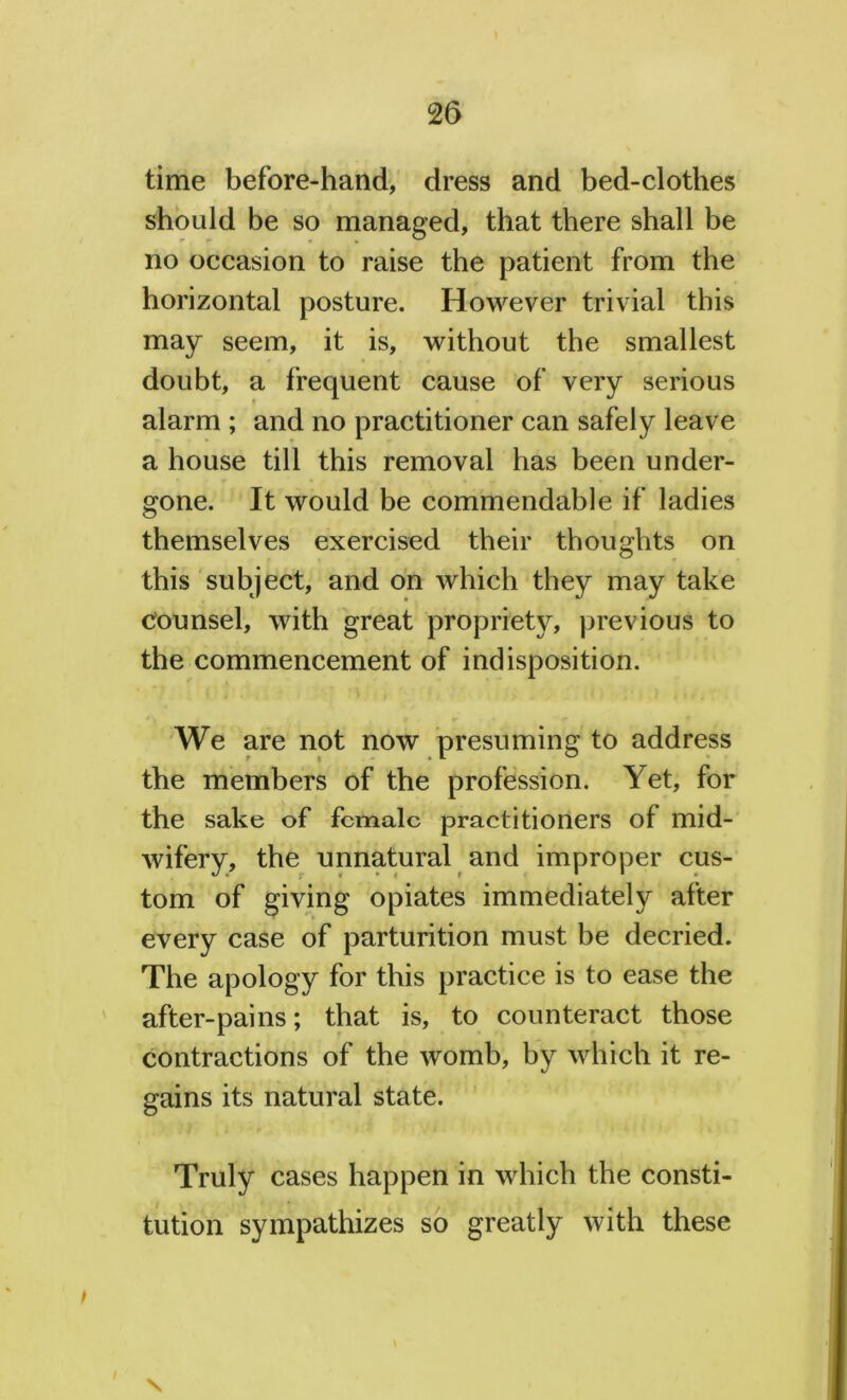 time before-hand, dress and bed-clothes should be so managed, that there shall be no occasion to raise the patient from the horizontal posture. However trivial this may seem, it is, without the smallest doubt, a frequent cause of very serious alarm ; and no practitioner can safely leave a house till this removal has been under- gone. It would be commendable if ladies themselves exercised their thoughts on this subject, and on which they may take counsel, with great propriety, previous to the commencement of indisposition. We are not now presuming to address the members of the profession. Yet, for the sake of female practitioners of mid- wifery, the unnatural and improper cus- tom of giving opiates immediately after every case of parturition must be decried. The apology for this practice is to ease the after-pains; that is, to counteract those contractions of the womb, by which it re- gains its natural state. Truly cases happen in which the consti- tution sympathizes so greatly with these f