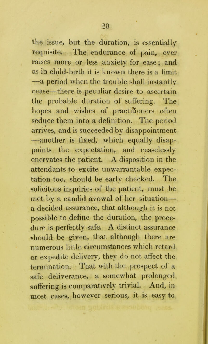 the issue, but the duration, is essentially requisite. The endurance of pain, ever raises more or less anxiety for ease; and as in child-birth it is known there is a limit —a period when the trouble shall instantly cease—there is peculiar desire to ascertain the probable duration of sulfering. The hopes and wishes of practitioners often seduce them into a definition. The period arrives, and is succeeded by disappointment —another is fixed, which equally disap- points the expectation, and ceaselessly enervates the patient. A disposition in the attendants to excite unwarrantable expec- tation too, should be early checked. The solicitous inquiries of the patient, must be met by a candid avowal of her situation— a decided assurance, that although it is not possible to define the duration, the proce- dure is perfectly safe. A distinct assurance should be given, that although there are numerous little circumstances which retard or expedite delivery, they do not affect the termination. That with the prospect of a safe deliverance, a somewhat prolonged suffering is comparatively trivial. And, in most cases, however serious, it is easy to