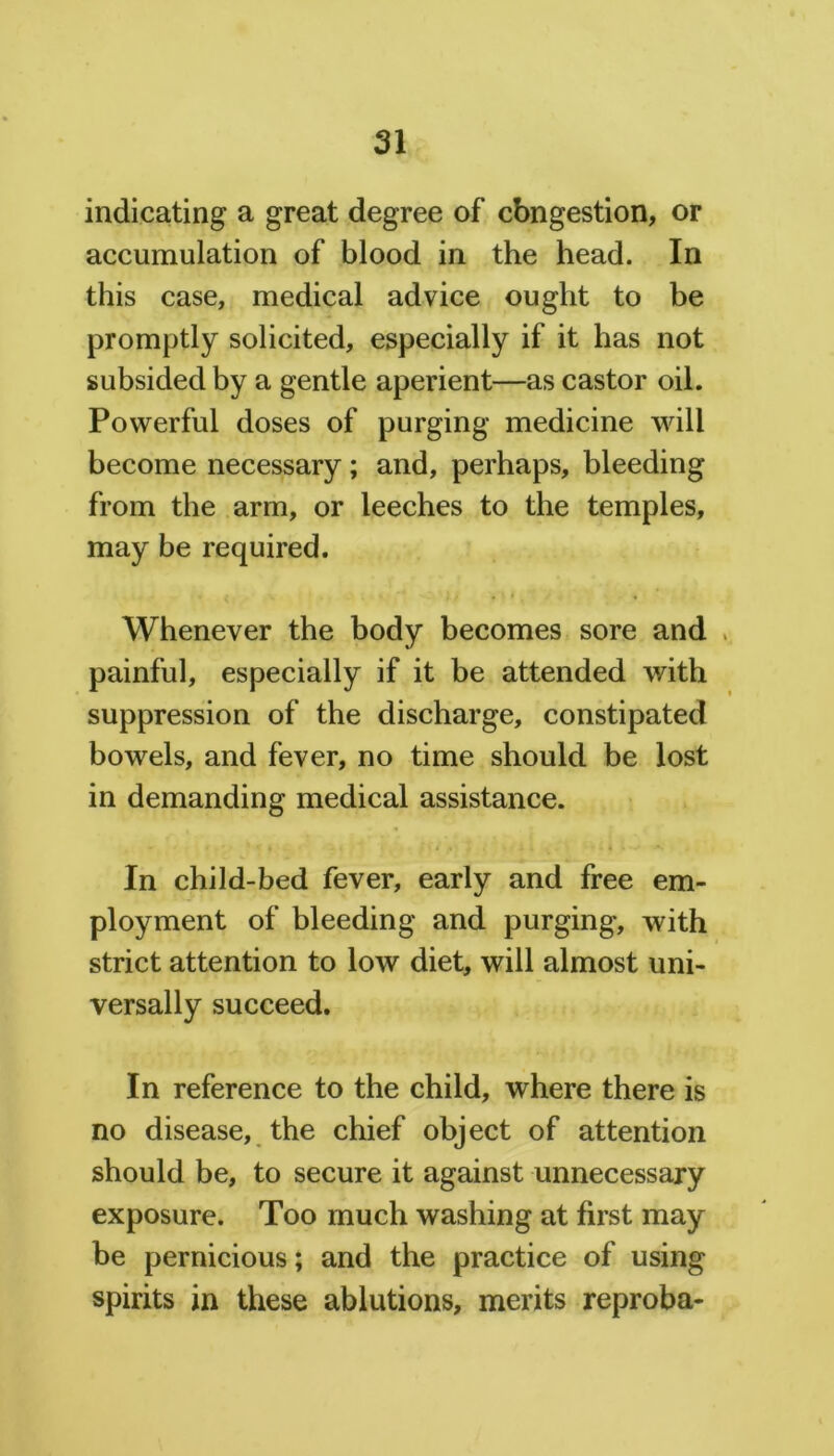 indicating a great degree of cbngestion, or accumulation of blood in the head. In this case, medical advice ought to be promptly solicited, especially if it has not subsided by a gentle aperient—as castor oil. Powerful doses of purging medicine will become necessary; and, perhaps, bleeding from the arm, or leeches to the temples, may be required. Whenever the body becomes sore and painful, especially if it be attended with suppression of the discharge, constipated bowels, and fever, no time should be lost in demanding medical assistance. In child-bed fever, early and free em- ployment of bleeding and purging, with strict attention to low diet, will almost uni- versally succeed. In reference to the child, where there is no disease, the chief object of attention should be, to secure it against unnecessary exposure. Too much washing at first may be pernicious; and the practice of using spirits in these ablutions, merits reproba-