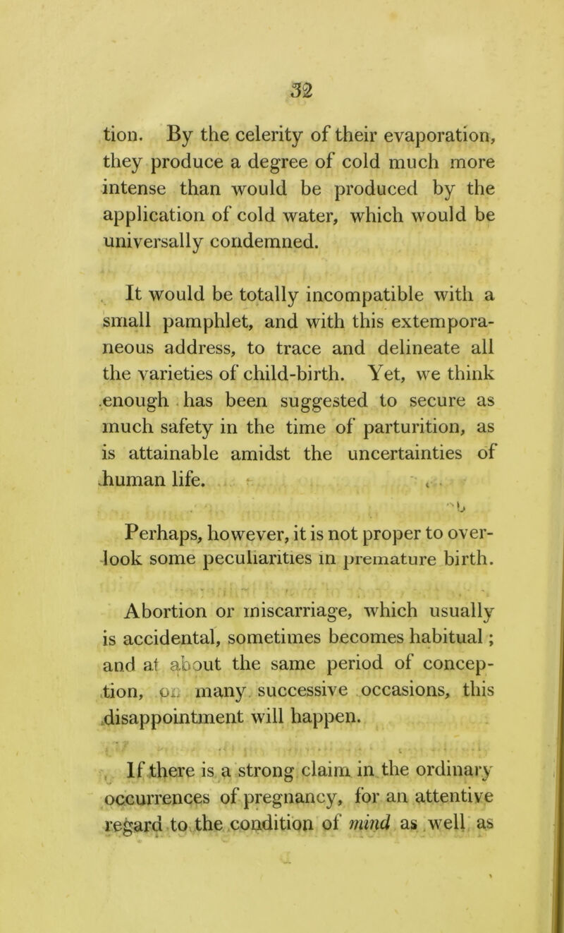 tion. By the celerity of their evaporation, they produce a degree of cold much more intense than would be produced by the application of cold water, which would be universally condemned. It would be totally incompatible with a small pamphlet, and with this extempora- neous address, to trace and delineate all the varieties of child-birth. Yet, we think .enough has been suggested to secure as much safety in the time of parturition, as is attainable amidst the uncertainties of .human life. : 4 . -u Perhaps, however, it is not proper to over- look some peculiarities in premature birth. Abortion or miscarriage, which usually is accidental, sometimes becomes habitual; and at about the same period of concep- tion, ,pn many successive occasions, this disappointment will happen. If there is a strong claim in the ordinary occurrences of pregnancy, for an attentive regard to the condition of mind as well as