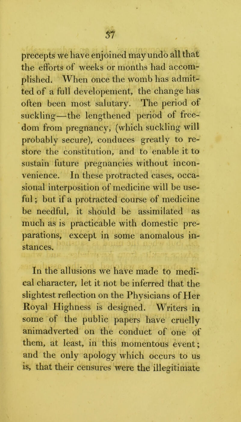 precepts we have enjoined may undo all that the efforts of weeks or months had accom- plished, When once the womb has admit- ted of a full developement, the change has often been most salutary. The period of suckling—the lengthened period of free- dom from pregnancy, (which suckling will probably secure), conduces greatly to re- store the constitution, and to enable it to sustain future pregnancies without incon- venience. In these protracted cases, occa- sional interposition of medicine will be use- ful ; but if a protracted course of medicine be needful, it should be assimilated as much as is practicable with domestic pre- parations, except in some anomalous in- stances. In the allusions we have made to medi- cal character, let it riot be inferred that the slightest reflection on the Physicians of Her Royal Highness is designed. Writers in some of the public papers have cruelly animadverted on the conduct of one of them, at least, in this momentous event; and the only apology which occurs to us is, that their censures were the illegitimate
