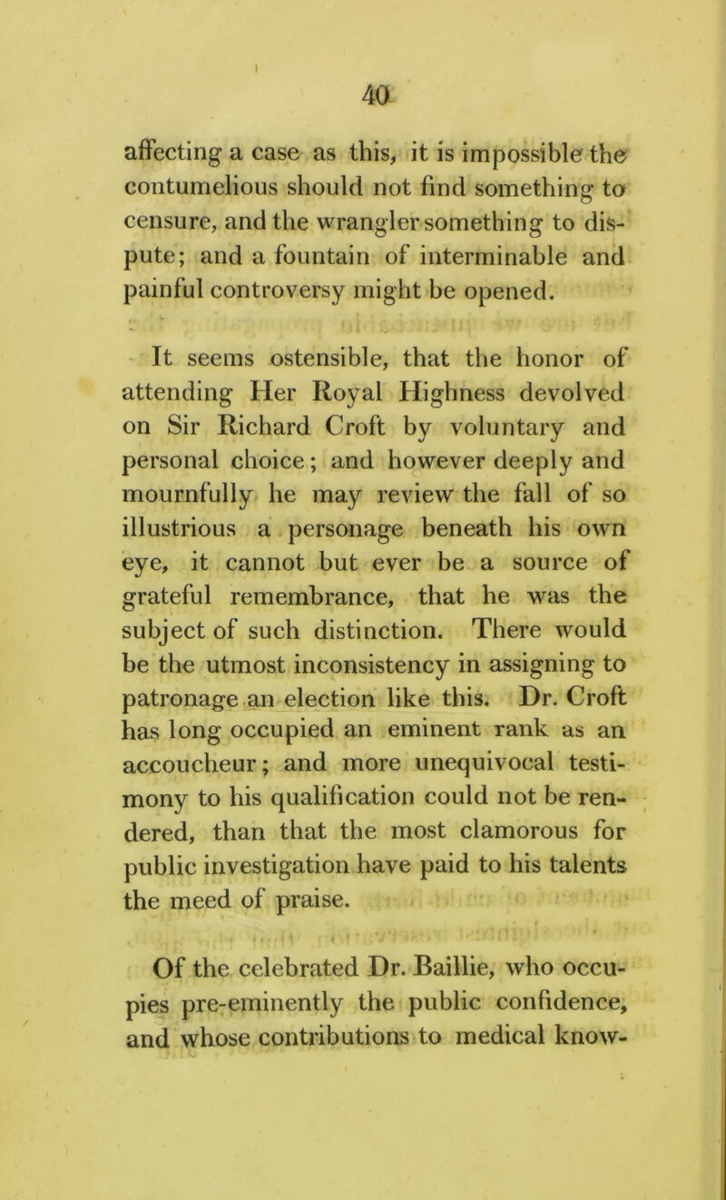 40 affecting a case as this, it is impossible the contumelious should not find something to censure, and the wrangler something to dis- pute; and a fountain of interminable and painful controversy might be opened. It seems ostensible, that the honor of attending Her Royal Highness devolved on Sir Richard Croft by voluntary and personal choice; and however deeply and mournfully he may review the fall of so illustrious a personage beneath his own eye, it cannot but ever be a source of grateful remembrance, that he was the subject of such distinction. There would be the utmost inconsistency in assigning to patronage an election like this. Dr. Croft has long occupied an eminent rank as an accoucheur; and more unequivocal testi- mony to his qualification could not be ren- dered, than that the most clamorous for public investigation have paid to his talents the meed of praise. f , .f 4 . * - , *j ‘ i •'' «’ ' H »i J {1} * ‘ Of the celebrated Dr. Baillie, who occu- pies pre-eminently the public confidence, and whose contributions to medical know-