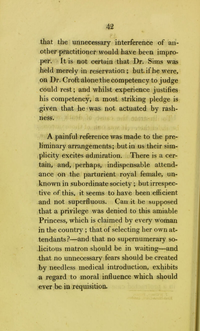 that the unnecessary interference of an- other practitioner would have been impro- per. It is not certain that Dr. Sims was held merely in reservation; but if he were, on Dr. Croft alone the competency to j udge could rest; and whilst experience justifies his competency, a most striking pledge is given that he was not actuated by rash- ness. iif ; ■ , A painful reference was made to the pre- liminary arrangements; but in us their sim- plicity excites admiration. There is a cer- tain, and, perhaps, indispensable attend- ance on the parturient royal female, un- known in subordinate society; but irrespec- tive of this, it seems to have been efficient and not superfluous. Can it be supposed that a privilege was denied to this amiable Princess, which is claimed by every woman in the country ; that of selecting her own at- tendants?—and that no supernumerary so- licitous matron should be in waiting—and that no unnecessary fears should be created by needless medical introduction, exhibits a regard to moral influence which should ever be in requisition.
