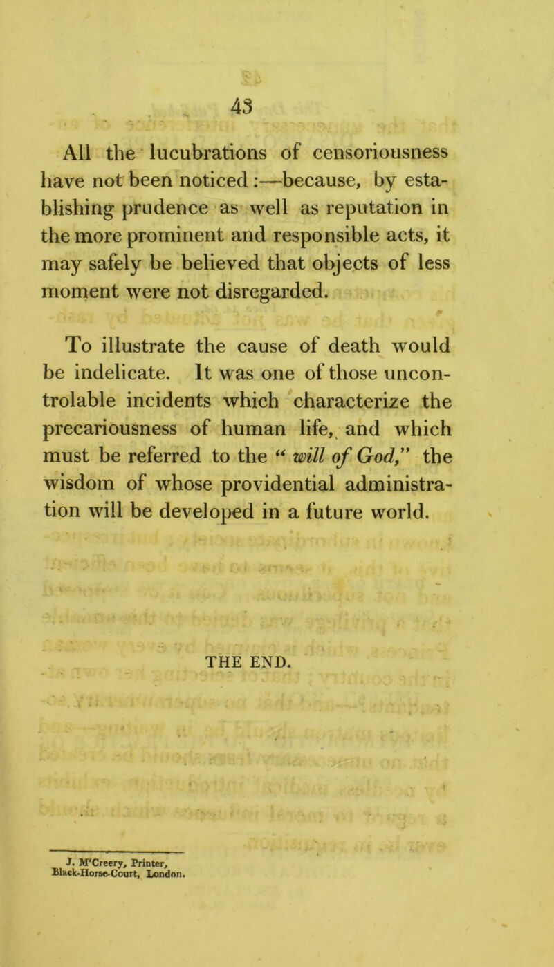 All the lucubrations of censoriousness have not been noticed:—because, by esta- blishing prudence as well as reputation in the more prominent and responsible acts, it may safely be believed that objects of less moment were not disregarded. To illustrate the cause of death would be indelicate. It was one of those uncon- trolable incidents which characterize the precariousness of human life, and which must be referred to the “ will of God,” the wisdom of whose providential administra- tion will be developed in a future world. THE END. J. M'Creery, Printer, Black-Horse-Court, London.