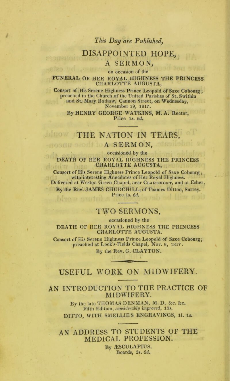 This Day are Published, DISAPPOINTED HOPE, A SERMON, on occasion of the FUNERAL OF HER ROYAL HIGHNESS THE PRINCESS CHARLOTTE AUGUSTA, Consort of His Serene Highness Prince Leopold of Saxe Cobourg ; preached in the Church of the United Parishes of St. Swithin and St. Mary Bothaw, Cannon Street, on Wednesday, November 19, 1817. By HENRY GEORGE WATKINS, M. A. Rector, Price Is. 6d. THE NATION IN TEARS, A SERMON, occasioned by the DEATH OF HER ROYAL HIGHNESS THE PRINCESS CHARLOTTE AUGUSTA, Consort of His Serene Highness Prince Leopold of Saxe Cobourg ; with interesting Anecdotes of Her Royal Highness. Delivered at Weston Green Chapel, near Claremont, and at Esher. By the Rev. JAMES CHURCHILL, of Thames Ditton, Surrey. Price Is. 6d. TWO SERMONS, occasioned by the DEATH OF HER ROYAL HIGHNESS THE PRINCESS CHARLOTTE AUGUSTA. Consort of His Serene Highness Prince Leopold of Saxe Cobourg; preached at Loek’s-Fields Chapel, Nov. 9, 1817. By the Rev. G. CLAYTON. USEFUL WORK ON MIDWIFERY. AN INTRODUCTION TO THE PRACTICE OF MIDWIFERY. Bv the late THOMAS DENMAN, M. D. &c. &c. Fifth Edition, considerably improved, 15?. DITTO, WITH SMELLIES ENGRAVINGS, ll. Is. AN ADDRESS TO STUDENTS OF THE MEDICAL PROFESSION. By AESCULAPIUS. Boards, 2s. 6d.