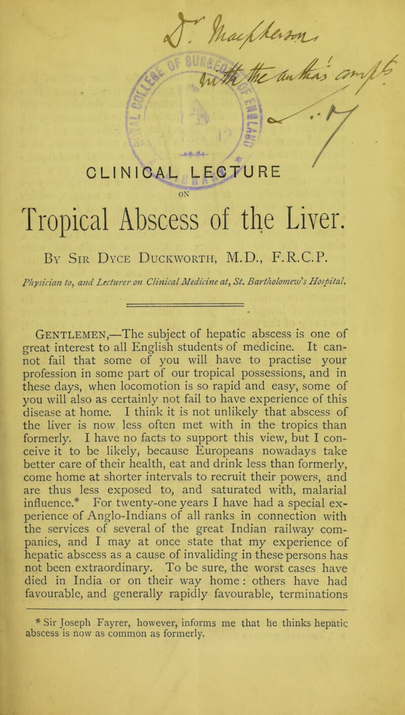 Tropical Abscess of the Liver. Bv Sir Dyce Duckworth, M.D., F.R.C.P. Physician lo, and Lecturer on Clinical Medicine at, St. Bartholoinew's Hospital, Gentlemen,—The subject of hepatic abscess is one of great interest to all English students of medicine. It can- not fail that some of you will have to practise your profession in some part of our tropical possessions, and in these days, when locomotion is so rapid and easy, some of you will also as certainly not fail to have experience of this disease at home. I think it is not unlikely that abscess of the liver is now less often met with in the tropics than formerly. I have no facts to support this view, but I con- ceive it to be likely, because Europeans nowadays take better care of their health, eat and drink less than formerly, come home at shorter intervals to recruit their powers, and are thus less exposed to, and saturated with, malarial influence.* For twenty-one years I have had a special ex- perience of Anglo-Indians of all ranks in connection with the services of several of the great Indian railway'’ com- panies, and I may at once state that my experience of hepatic abscess as a cause of invaliding in these persons has not been extraordinary. To be sure, the worst cases have died in India or on their way home : others have had favourable, and generally rapidly favourable, terminations * Sir Joseph Fayrer, however, informs me that he thinks hepatic abscess is now as common as formerly.