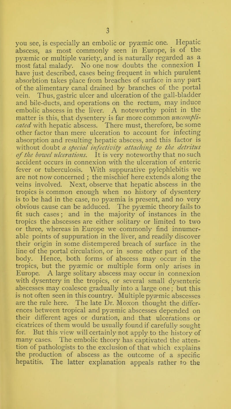 you see, is especially an embolic or pyaemic one. Hepatic abscess, as most commonly seen in Europe, is of the pyaemic or multiple variety, and is naturally regarded as a most fatal malady. No one now doubts the connexion I have just described, cases being frequent in which purulent absorbtion takes place from breaches of surface in any part of the alimentary canal drained by branches of the portal vein. Thus, gastric ulcer and ulceration of the gall-bladder and bile-ducts, and operations on the rectum, may induce embolic abscess in the liver. A noteworthy point in the matter is this, that dysentery is far more common uncompli- cated with hepatic abscess. There must, therefore, be some other factor than mere ulceration to account for infecting absorption and resulting hepatic abscess, and this factor is v'ithout doubt a special infectivity attaching to the detritus of the bowel ulcerations. It is very noteworthy that no such accident occurs in connexion with the ulceration of enteric fever or tuberculosis. With suppurative pylephlebitis we are not now concerned ; the mischief here extends along the veins involved. Next, observe that hepatic abscess in the tropics is common enough when no history of dysentery is to be had in the case, no pyaemia is present, and no very obvious cause can be adduced. The pyaemic theory fails to fit such cases; and in the majority of instances in the tropics the abscesses are either solitary or limited to two or three, whereas in Europe we commonly find innumer- able points of suppuration in the liver, and readily discover their origin in some distempered breach of surface in the line of the portal circulation, or in some other part of the body. Hence, both forms of abscess may occur in the tropics, but the pyaemic or multiple form only arises in Europe. A large solitary abscess may occur in connexion with dysentery in the tropics, or several small dysenteric abscesses may coalesce gradually into a large one; but this is not often seen in this country. Multiple pyaemic abscesses are the rule here. The late Dr. Moxon thought the differ- ences between tropical and pyaemic abscesses depended on their different ages or duration, and that ulcerations or cicatrices of them would be usually found if carefully sought for. But this view will certainly not apply to the history of many cases. The embolic theory has captivated the atten- tion of pathologists to the exclusion of that which explains the production of abscess as the outcome of a specific hepatitis. The latter explanation appeals rather to the