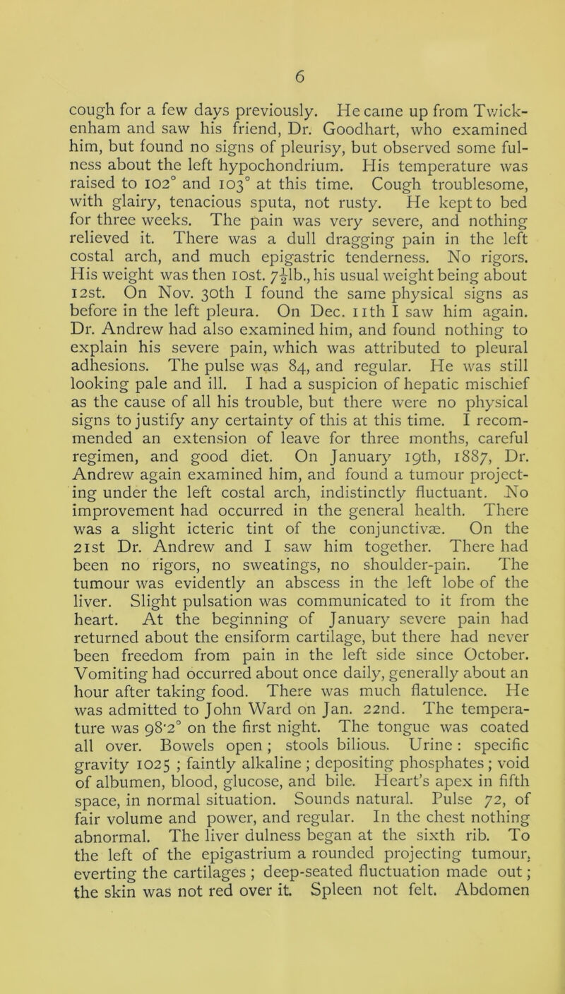 cough for a few days previously. He came up from Twick- enham and saw his friend, Dr. Goodhart, who examined him, but found no signs of pleurisy, but observed some ful- ness about the left hypochondrium. His temperature was raised to 102° and 103° at this time. Cough troublesome, with glairy, tenacious sputa, not rusty. He kept to bed for three weeks. The pain was very severe, and nothing relieved it. There was a dull dragging pain in the left costal arch, and much epigastric tenderness. No rigors. His weight was then lost. y^lh., his usual weight being about I2st. On Nov. 30th I found the same physical signs as before in the left pleura. On Dec. nth I saw him again. Dr. Andrew had also examined him, and found nothing to explain his severe pain, which was attributed to pleural adhesions. The pulse was 84, and regular. He was still looking pale and ill. I had a suspicion of hepatic mischief as the cause of all his trouble, but there were no physical signs to justify any certainty of this at this time. I recom- mended an extension of leave for three months, careful regimen, and good diet. On January 19th, 1887, Dr. Andrew again examined him, and found a tumour project- ing under the left costal arch, indistinctly fluctuant. No improvement had occurred in the general health. There was a slight icteric tint of the conjunctivae. On the 21st Dr. Andrew and I saw him together. There had been no rigors, no sweatings, no shoulder-pain. The tumour was evidently an abscess in the left lobe of the liver. Slight pulsation was communicated to it from the heart. At the beginning of January severe pain had returned about the ensiform cartilage, but there had never been freedom from pain in the left side since October. Vomiting had occurred about once daily, generally about an hour after taking food. There was much flatulence. He was admitted to John Ward on Jan. 22nd. The tempera- ture was 98'2° on the first night. The tongue was coated all over. Bowels open; stools bilious. Urine; specific gravity 1025 ; faintly alkaline ; depositing phosphates; void of albumen, blood, glucose, and bile. Heart’s apex in fifth space, in normal situation. Sounds natural. Pulse 72, of fair volume and power, and regular. In the chest nothing abnormal. The liver dulness began at the sixth rib. To the left of the epigastrium a rounded projecting tumour, everting the cartilages ; deep-seated fluctuation made out; the skin was not red over it Spleen not felt. Abdomen