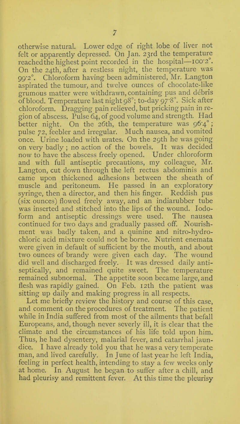 1 otherwise natural. Lower edge of right lobe of liver not felt or apparently depressed. On Jan. 23rd the temperature reachedthe highest point recorded in the hospital—lOO'e'’. On the 24th, after a restless night, the temperature was 99'2°. Chloroform having been administered, Mr. Langton aspirated the tumour, and twelve ounces of chocolate-like grumous matter were withdrawn, containing pus and debris of blood. Temperature last night 98°; to-day 97'S'’. Sick after chloroform. Dragging pain relieved, but pricking pain in re- gion of abscess. Pulse 64, of good volume and strength. Had better night. On the 26th, the temperature was 96'4°; pulse 72, feebler and irregular. Much nausea, and vomited once. Urine loaded with urates. On the 29th he was going on very badly ; no action of the bowels. It was decided now to have the abscess freely opened. Under chloroform and with full antiseptic precautions, my colleague, Mr. Langton, cut down through the left rectus abdominis and came upon thickened adhesions between the sheath of muscle and peritoneum. He passed in an exploratory syringe, then a director, and then his finger. Reddish pus (six ounces) flowed freely away, and an indiarubber tube was inserted and stitched into the lips of the wound. Iodo- form and antiseptic dressings were used. The nausea continued for two days and gradually passed off. Nourish- ment was badly taken, and a quinine and nitro-hydro- chloric acid mixture could not be borne. Nutrient enemata were given in default of sufficient by the mouth, and about two ounces of brandy were given each day. The wound did well and discharged freely. It was dressed daily anti- septically, and remained quite sweet. The temperature remained subnormal. The appetite soon became large, and flesh was rapidly gained. On Feb. 12th the patient was sitting up daily and making progress in all respects. Let me briefly review the history and course of this case, and comment on the procedures of treatment. The patient while in India suffered from most of the ailments that befall Europeans, and, though never severly ill, it is clear that the climate and the circumstances of his life told upon him. Thus, he had dysentery, malarial fever, and catarrhal jaun- dice. I have already told you that he was a very temperate man, and lived carefully. In June of last year he left India, feeling in perfect health, intending to stay a few weeks only at home. In August he began to suffer after a chill, and had pleurisy and remittent fever. At this time the pleurisy