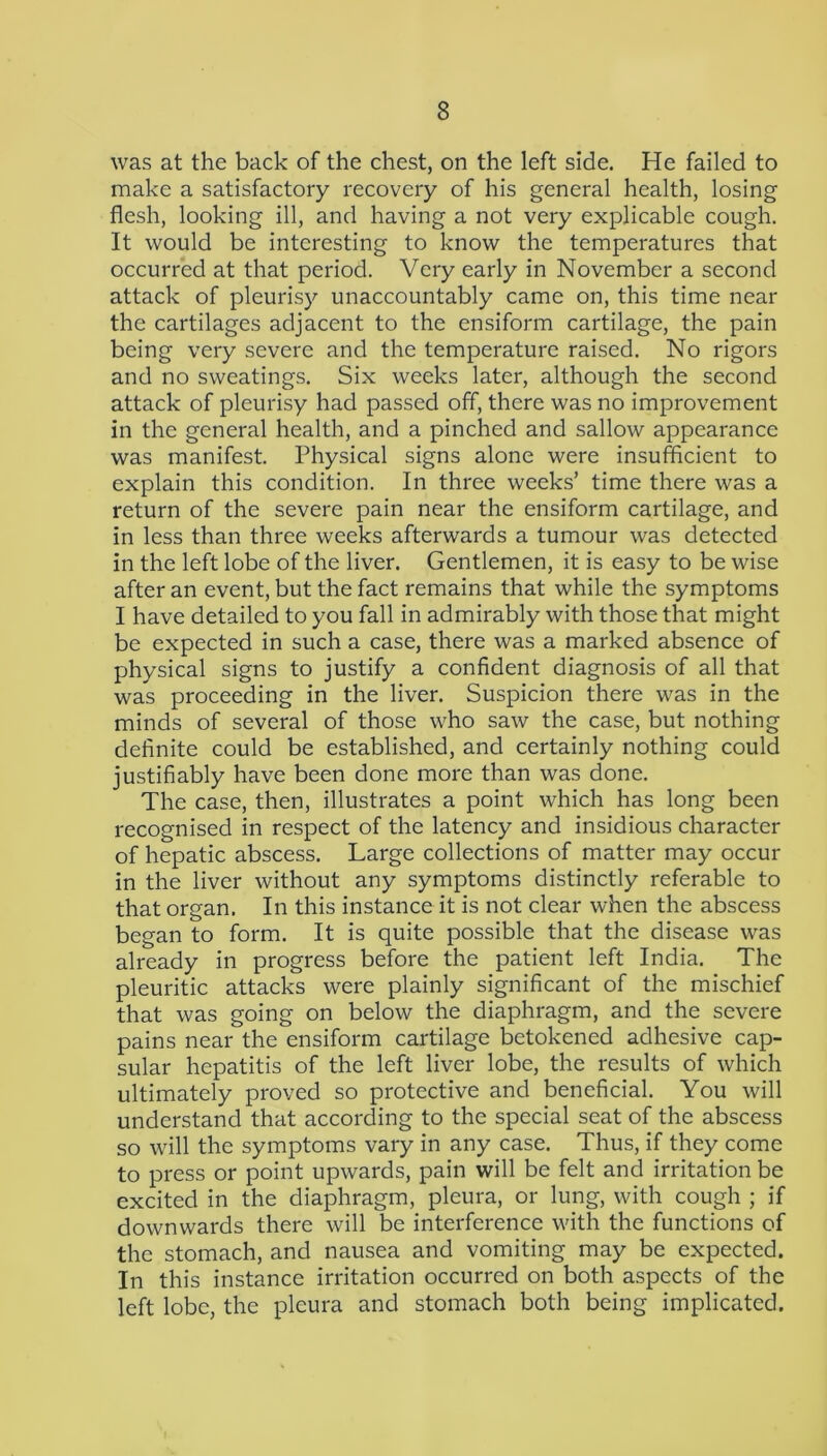 was at the back of the chest, on the left side. He failed to make a satisfactory recovery of his general health, losing flesh, looking ill, and having a not very explicable cough. It would be interesting to know the temperatures that occurred at that period. Very early in November a second attack of pleurisy unaccountably came on, this time near the cartilages adjacent to the ensiform cartilage, the pain being very severe and the temperature raised. No rigors and no sweatings. Six weeks later, although the second attack of pleurisy had passed off, there was no improvement in the general health, and a pinched and sallow appearance was manifest. Physical signs alone were insufficient to explain this condition. In three weeks’ time there was a return of the severe pain near the ensiform cartilage, and in less than three weeks afterwards a tumour was detected in the left lobe of the liver. Gentlemen, it is easy to be wise after an event, but the fact remains that while the symptoms I have detailed to you fall in admirably with those that might be expected in such a case, there was a marked absence of physical signs to justify a confident diagnosis of all that was proceeding in the liver. Suspicion there was in the minds of several of those who saw the case, but nothing definite could be established, and certainly nothing could justifiably have been done more than was done. The case, then, illustrates a point which has long been recognised in respect of the latency and insidious character of hepatic abscess. Large collections of matter may occur in the liver without any symptoms distinctly referable to that organ. In this instance it is not clear when the abscess began to form. It is quite possible that the disease was already in progress before the patient left India. The pleuritic attacks were plainly significant of the mischief that was going on below the diaphragm, and the severe pains near the ensiform cartilage betokened adhesive cap- sular hepatitis of the left liver lobe, the results of which ultimately proved so protective and beneficial. You will understand that according to the special seat of the abscess so will the symptoms vary in any case. Thus, if they come to press or point upwards, pain will be felt and irritation be excited in the diaphragm, pleura, or lung, with cough ; if downwards there will be interference with the functions of the stomach, and nausea and vomiting may be expected. In this instance irritation occurred on both aspects of the left lobe, the pleura and stomach both being implicated.