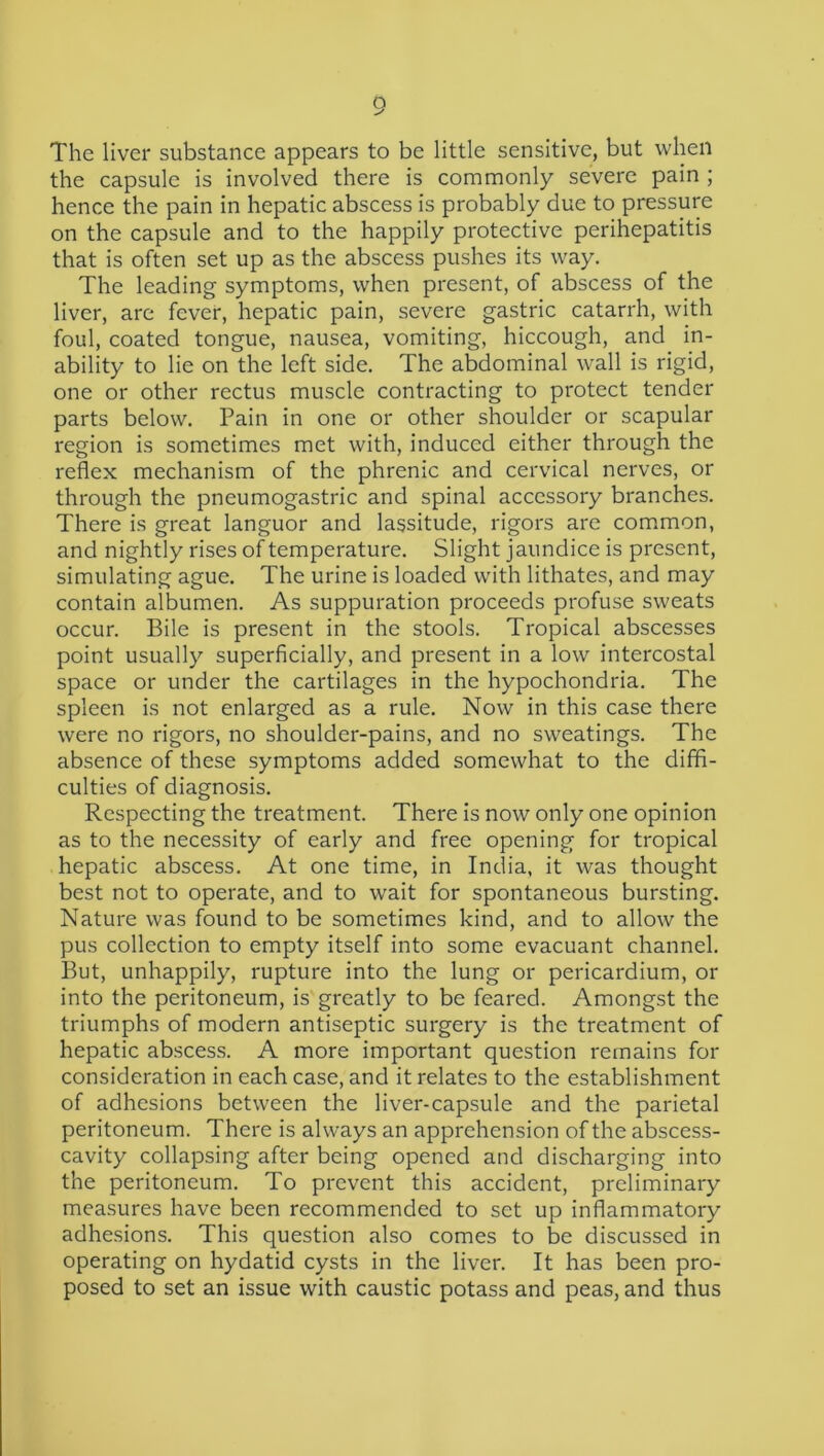 The liver substance appears to be little sensitive, but when the capsule is involved there is commonly severe pain ; hence the pain in hepatic abscess is probably due to pressure on the capsule and to the happily protective perihepatitis that is often set up as the abscess pushes its way. The leading symptoms, when present, of abscess of the liver, are fever, hepatic pain, severe gastric catarrh, with foul, coated tongue, nausea, vomiting, hiccough, and in- ability to lie on the left side. The abdominal wall is rigid, one or other rectus muscle contracting to protect tender parts below. Pain in one or other shoulder or scapular region is sometimes met with, induced either through the reflex mechanism of the phrenic and cervical nerves, or through the pneumogastric and spinal accessory branches. There is great languor and lassitude, rigors are common, and nightly rises of temperature. Slight jaundice is present, simulating ague. The urine is loaded with lithates, and may contain albumen. As suppuration proceeds profuse sweats occur. Bile is present in the stools. Tropical abscesses point usually superficially, and present in a low intercostal space or under the cartilages in the hypochondria. The spleen is not enlarged as a rule. Now in this case there were no rigors, no shoulder-pains, and no sweatings. The absence of these symptoms added somewhat to the diffi- culties of diagnosis. Respecting the treatment. There is now only one opinion as to the necessity of early and free opening for tropical hepatic abscess. At one time, in India, it was thought best not to operate, and to wait for spontaneous bursting. Nature was found to be sometimes kind, and to allow the pus collection to empty itself into some evacuant channel. But, unhappily, rupture into the lung or pericardium, or into the peritoneum, is greatly to be feared. Amongst the triumphs of modern antiseptic surgery is the treatment of hepatic abscess. A more important question remains for consideration in each case, and it relates to the establishment of adhesions between the liver-capsule and the parietal peritoneum. There is always an apprehension of the abscess- cavity collapsing after being opened and discharging into the peritoneum. To prevent this accident, preliminary measures have been recommended to set up inflammatory adhesions. This question also comes to be discussed in operating on hydatid cysts in the liver. It has been pro- posed to set an issue with caustic potass and peas, and thus