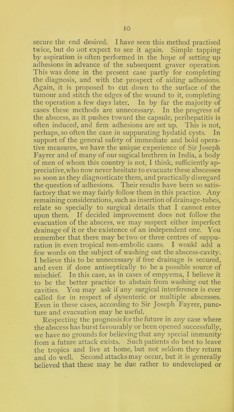 secure the end desired. I have seen this method practised twice, but do not expect to see it again. Simple tapping by aspiration is often performed in the hope of setting up adhesions in advance of the subsequent graver operation. This was done in the present case partly for completing the diagnosis, and with the prospect of aiding adhesions. Again, it is proposed to cut down to the surface of the tumour and stitch the edges of the wound to it, completing the operation a few days later. In by far the majority of cases these methods are unnecessary. In the progress of the abscess, as it pushes toward the capsule, perihepatitis is often induced, and firm adhesions are set up. This is not, perhaps, so often the case in suppurating hydatid cysts. In support of the general safety of immediate and bold opera- tive measures, we have the unique e.xperience of Sir Joseph Fayrer and of many of our sugical brethren in India, a body of men of whom this country is not, I think, sufficiently ap- preciative, who now never hesitate to evacuate these abscesses so soon as they diagnosticate them, and practically disregard the question of adhesions. Their results have been so satis- factory that we may fairly follow them in this practice. Any remaining considerations, such as insertion of drainage-tubes, relate so specially to surgical details that I cannot enter upon them. If decided improvement does not follow the evacuation of the abscess, we may suspect either imperfect drainage of it or the existence of an independent one. You remember that there may be two or three centres of suppu- ration in even tropical non-embolic cases. I would add a few words on the subject of washing out the abscess-cavity. I believe this to be unnecessary if free drainage is secured, and even if done antiseptically to be a possible source of mischief. In this case, as in cases of empyema, I believe it to be the better practice to abstain from washing out the cavities. You may ask if any surgical interference is ever called for in respect of dysenteric or multiple abscesses. Even in these cases, according to Sir Joseph Fayrer, punc- ture and evacuation may be useful. Respecting the prognosis for the future in any case where the abscess has burst favourably or been opened successfully, we have no grounds for believing that any special immunity from a future attack exists. Such patients do best to leave the tropics and live at home, but not seldom they return and do well. Second attacks may occur, but it is generally believed that these may be due rather to undeveloped or
