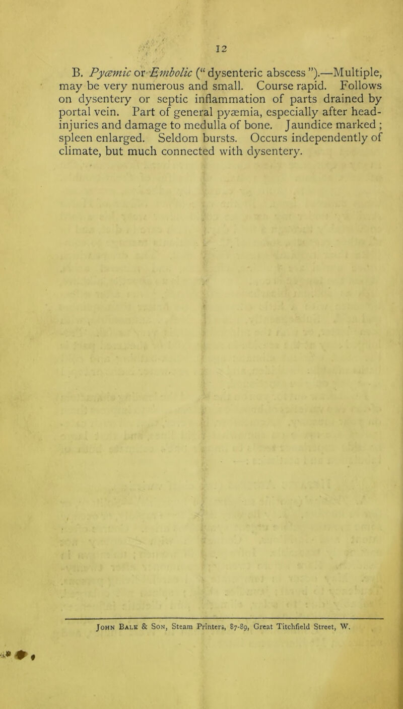 B. PycEvtic 6x-'Embolic (“ dysenteric abscess ”).—Multiple, may be very numerous and small. Course rapid. Follows on dysentery or septic inflammation of parts drained by portal vein. Part of general pyaemia, especially after head- injuries and damage to medulla of bone. Jaundice marked ; spleen enlarged. Seldom bursts. Occurs independently of climate, but much connected with dysentery. « John Bale & Son, Steam Printers, 87-89, Great Titchfield Street, W.