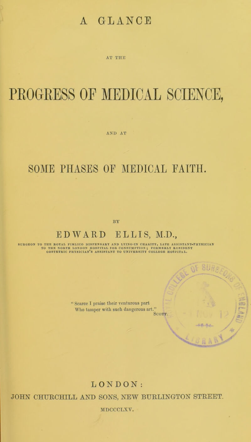 A GLANCE AT THE PROGRESS OF MEDICAL SCIENCE, AND AT SOME PHASES OE MEDICAL FAITH. BY EDWARD ELLIS, M.D., SURGEON TO TUR ROYAL PIMLICO DISPENSARY AND LYING-IN CHARITY, LATE ASSISTANT-PHYSICIAN TO THE NORTH LONDON HOSPITAL FOR CONSUMPTION j FORMERLY RESIDENT OBSTETRIC PHYSICIAN’S ASSISTANT TO UNIVERSITY COLLEGE HOSPITAL. “ Scarce I praise their venturous part Who tamper with such dangerous art.” Scott. LONDON: JOHN CHURCHILL AND SONS, NEW BURLINGTON STREET. MDCCCLXV.