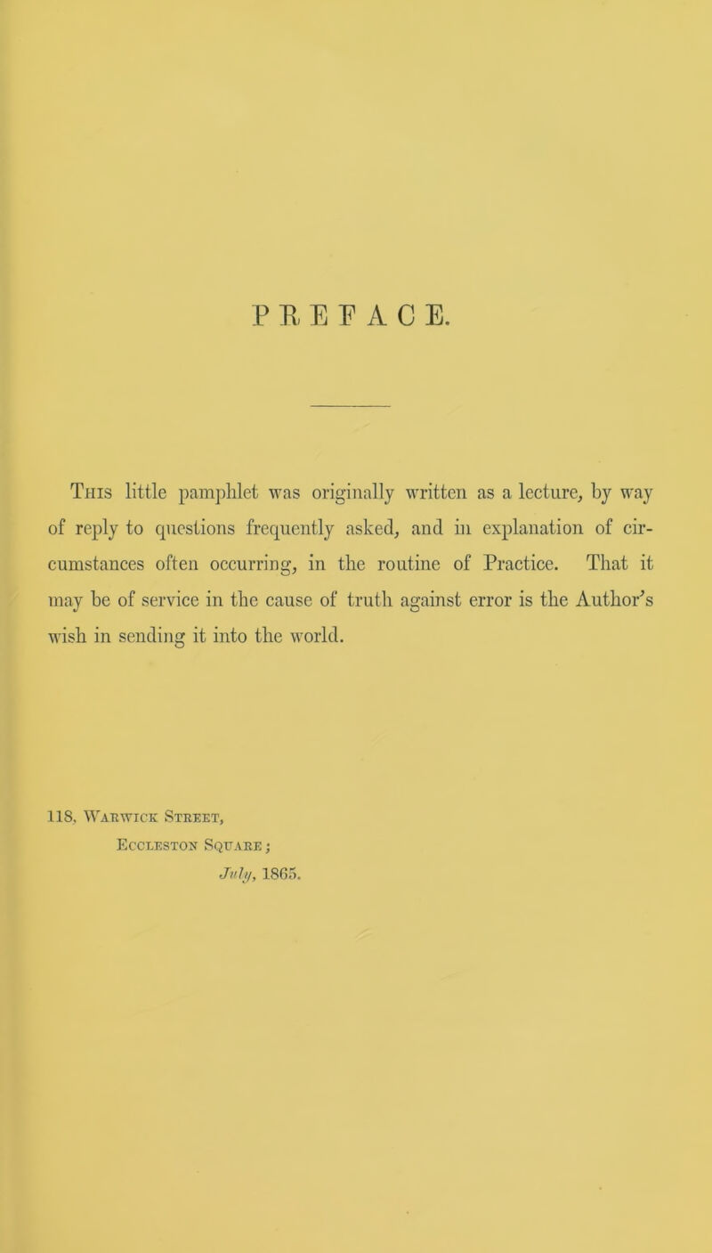 P R E E A C E. This little pamphlet was originally written as a lecture, by way of reply to questions frequently asked, and in explanation of cir- cumstances often occurring, in the routine of Practice. That it may he of service in the cause of truth against error is the Author's wish in sending it into the world. 118, Warwick Street, Eccxeston Square ; July, I860.