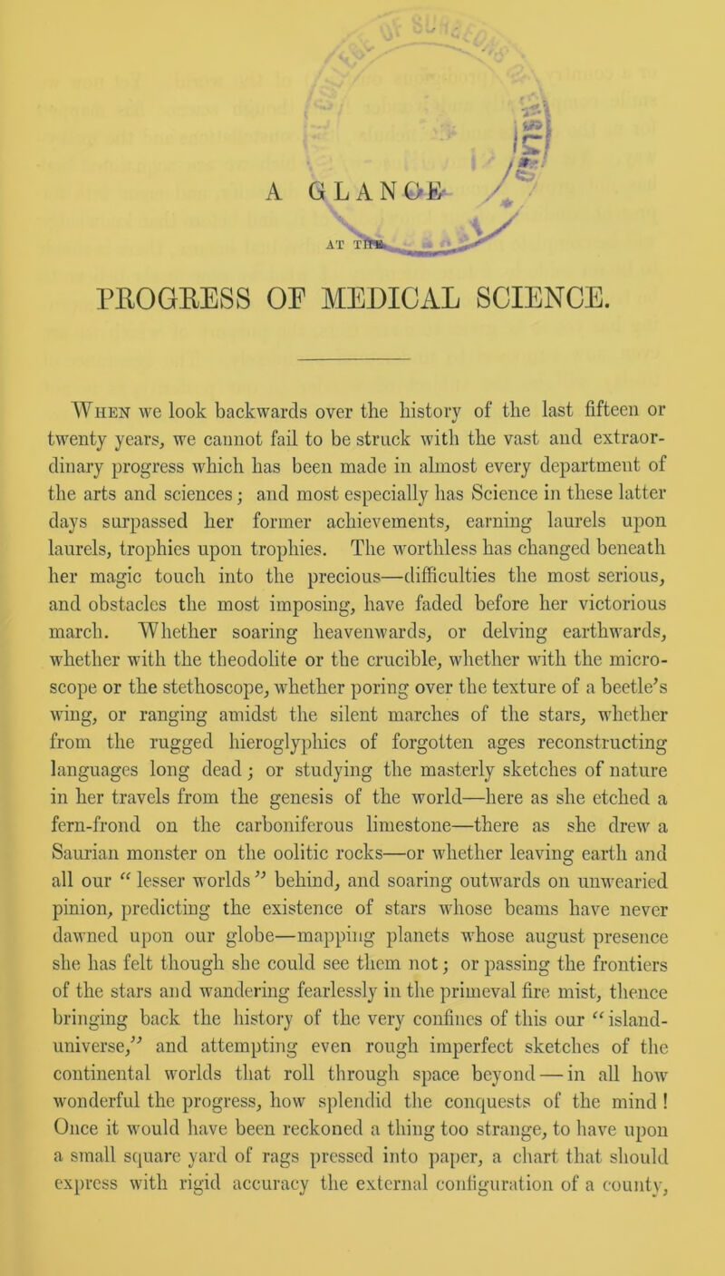 A PROGRESS OP MEDICAL SCIENCE. When we look backwards over the history of the last fifteen or twenty years, we cannot fail to be struck with the vast and extraor- dinary progress which has been made in almost every department of the arts and sciences; and most especially has Science in these latter days surpassed her former achievements, earning laurels upon laurels, trophies upon trophies. The worthless has changed beneath her magic touch into the precious—difficulties the most serious, and obstacles the most imposing, have faded before her victorious march. Whether soaring heavenwards, or delving earthwards, whether with the theodolite or the crucible, whether with the micro- scope or the stethoscope, whether poring over the texture of a beetle’s wing, or ranging amidst the silent marches of the stars, whether from the rugged hieroglyphics of forgotten ages reconstructing languages long dead; or studying the masterly sketches of nature in her travels from the genesis of the world—here as she etched a fern-frond on the carboniferous limestone—there as she drew a Saurian monster on the oolitic rocks—or whether leaving earth and all our “ lesser worlds ” behind, and soaring outwards on unwearied pinion, predicting the existence of stars whose beams have never dawned upon our globe—mapping planets whose august presence she has felt though she could see them not; or passing the frontiers of the stars and wandering fearlessly in the primeval fire mist, thence bringing back the history of the very confines of this our “ island- universe,” and attempting even rough imperfect sketches of the continental worlds that roll through space beyond — in all how wonderful the progress, how splendid the conquests of the mind ! Once it would have been reckoned a thing too strange, to have upon a small square yard of rags pressed into paper, a chart that should express with rigid accuracy the external configuration of a county,