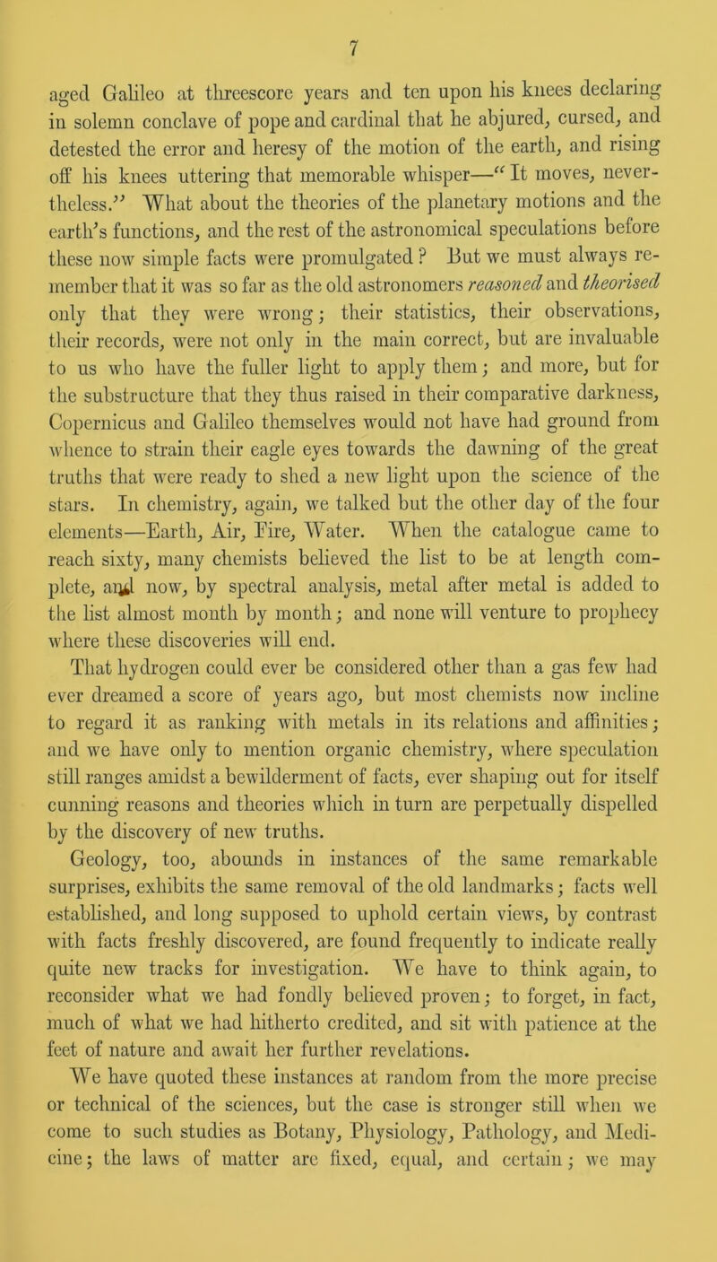 aged Galileo at threescore years and ten upon his knees declaring in solemn conclave of pope and cardinal that he abjured, cursed, and detested the error and heresy of the motion of the earth, and rising off his knees uttering that memorable whisper—“It moves, never- theless. What about the theories of the planetary motions and the earth's functions, and the rest of the astronomical speculations before these now simple facts were promulgated ? But we must always re- member that it was so far as the old astronomers reasoned and theorised only that they were wrong; their statistics, their observations, their records, were not only in the main correct, but are invaluable to us who have the fuller light to apply them; and more, but for the substructure that they thus raised in their comparative darkness, Copernicus and Galileo themselves would not have had ground from whence to strain their eagle eyes towards the dawning of the great truths that were ready to shed a newr light upon the science of the stars. In chemistry, again, we talked but the other day of the four elements—Earth, Air, Eire, Water. When the catalogue came to reach sixty, many chemists believed the list to be at length com- plete, and now, by spectral analysis, metal after metal is added to the list almost month by month; and none will venture to prophecy where these discoveries will end. That hydrogen could ever be considered other than a gas few had ever dreamed a score of years ago, but most chemists now incline to regard it as ranking with metals in its relations and affinities; and we have only to mention organic chemistry, where speculation still ranges amidst a bewilderment of facts, ever shaping out for itself cunning reasons and theories which in turn are perpetually dispelled by the discovery of new truths. Geology, too, abounds in instances of the same remarkable surprises, exhibits the same removal of the old landmarks; facts well established, and long supposed to uphold certain views, by contrast with facts freshly discovered, are found frequently to indicate really quite new tracks for investigation. We have to think again, to reconsider what we had fondly believed proven; to forget, in fact, much of what we had hitherto credited, and sit with patience at the feet of nature and await her further revelations. We have quoted these instances at random from the more precise or technical of the sciences, but the case is stronger still when we come to such studies as Botany, Physiology, Pathology, and Medi- cine ; the laws of matter are fixed, equal, and certain; we may