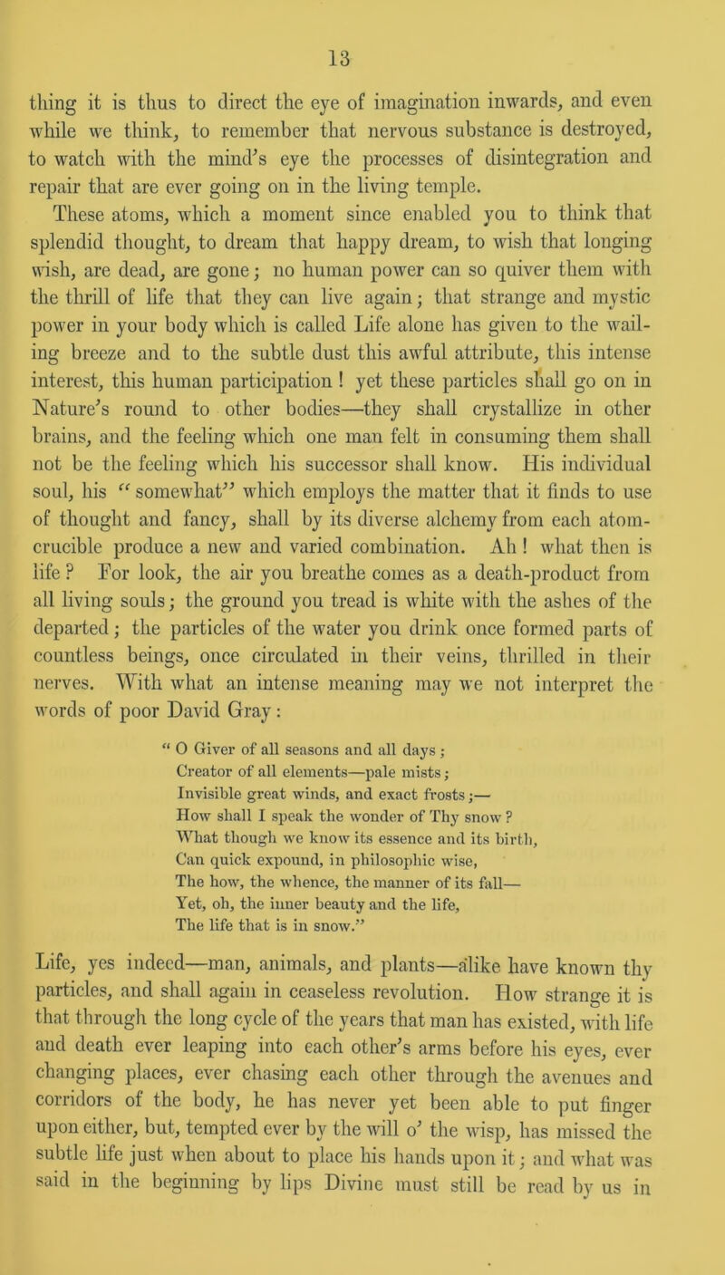 thing it is thus to direct the eye of imagination inwards, and even while we think, to remember that nervous substance is destroyed, to watch with the mind's eye the processes of disintegration and repair that are ever going on in the living temple. These atoms, which a moment since enabled you to think that splendid thought, to dream that happy dream, to wish that longing wish, are dead, are gone; no human power can so quiver them with the thrill of life that they can live again; that strange and mystic power in your body which is called Life alone has given to the wail- ing breeze and to the subtle dust this awful attribute, this intense interest, this human participation ! yet these particles shall go on in Nature's round to other bodies—they shall crystallize in other brains, and the feeling which one man felt in consuming them shall not be the feeling which his successor shall know. His individual soul, his “ somewhat which employs the matter that it finds to use of thought and fancy, shall by its diverse alchemy from each atom- crucible produce a new and varied combination. Ah ! what then is life ? For look, the air you breathe comes as a death-product from all living souls; the ground you tread is white with the ashes of the departed; the particles of the water you drink once formed parts of countless beings, once circulated in their veins, thrilled in their nerves. With what an intense meaning may we not interpret the words of poor David Gray: “ O Giver of all seasons and all days ; Creator of all elements—pale mists; Invisible great winds, and exact frosts;— How shall I speak the wonder of Thy snow ? What though we know its essence and its birth, Can quick expound, in philosophic wise, The how, the whence, the manner of its fall— Yet, oh, the inner beauty and the life. The life that is in snow.” Life, yes indeed—man, animals, and plants—alike have known thy particles, and shall again in ceaseless revolution. How strange it is that through the long cycle of the years that man has existed, with life and death ever leaping into each other's arms before his eyes, ever changing places, ever chasing each other through the avenues and corridors of the body, he has never yet been able to put finger upon either, but, tempted ever by the will o' the wisp, has missed the subtle life just when about to place his hands upon it; and what was said in the beginning by lips Divine must still be read by us in
