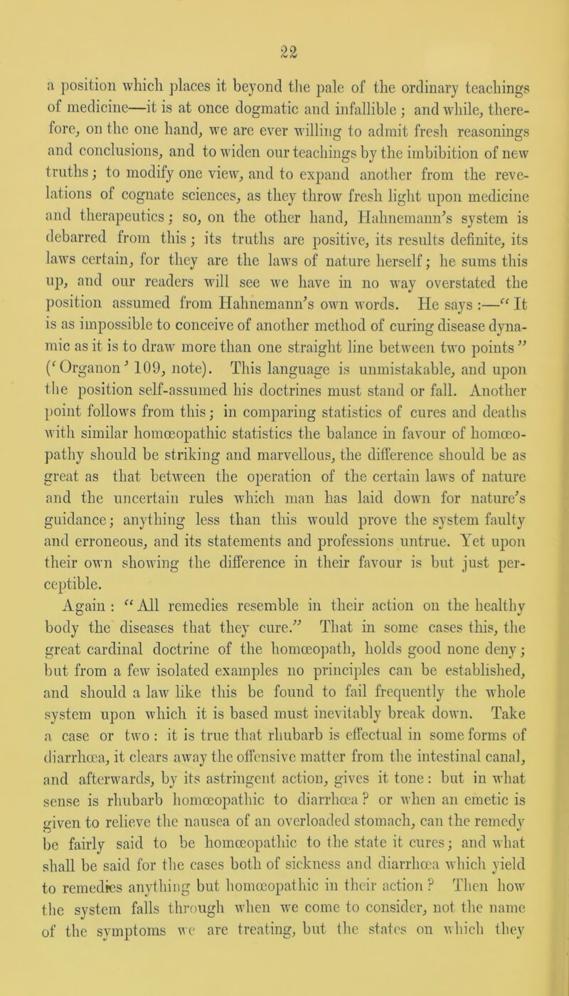 a position which places it beyond the pale of the ordinary teachings of medicine—it is at once dogmatic and infallible ; and while, there- fore, on the one hand, we are ever willing to admit fresh reasonings and conclusions, and to widen our teachings by the imbibition of new truths; to modify one view, and to expand another from the reve- lations of cognate sciences, as they throw fresh light upon medicine and therapeutics : so, on the other hand, Hahnemann's system is debarred from this; its truths are positive, its results definite, its laws certain, for they are the laws of nature herself; he sums this up, and our readers will see we have in no way overstated the position assumed from Hahnemann's own words. He says :—“ It is as impossible to conceive of another method of curing disease dyna- mic as it is to draw more than one straight line between two points  ('Or ganon' 109, note). This language is unmistakable, and upon the position self-assumed his doctrines must stand or fall. Another point follows from this; in comparing statistics of cures and deaths with similar homoeopathic statistics the balance in favour of homoeo- pathy should be striking and marvellous, the difference should be as great as that between the operation of the certain laws of nature and the uncertain rules which man has laid down for nature's guidance; anything less than this would prove the system faulty and erroneous, and its statements and professions untrue. Yet upon their own showing the difference in their favour is but just per- ceptible. Again :  All remedies resemble in their action on the healthy body the diseases that they cure. That in some cases this, the great cardinal doctrine of the homoeopath, holds good none deny; but from a few isolated examples no principles can be established, and should a law like this be found to fail frequently the whole system upon which it is based must inevitably break down. Take a case or two : it is true that rhubarb is effectual in some forms of diarrhoea, it clears away the offensive matter from the intestinal canal, and afterwards, by its astringent action, gives it tone: but in what sense is rhubarb homoeopathic to diarrhoea ? or when an emetic is given to relieve the nausea of an overloaded stomach, can the remedy be fairly said to be homoeopathic to the state it cures; and what shall be said for the cases both of sickness and diarrhoea which yield to remedies anything but homoeopathic in their action ? Then how the system falls through when we come to consider, not the name of the symptoms we are treating, but the states on which they