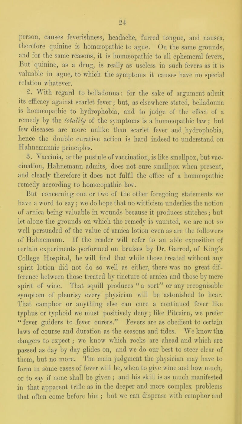 person, causes feverishness, headache, furred tongue, and nausea, therefore quinine is homoeopathic to ague. On the same grounds, and for the same reasons, it is homoeopathic to all ephemeral fevers. But quinine, as a drug, is really as useless in such fevers as it is valuable in ague, to which the symptoms it causes have no special relation whatever. 2. With regard to belladonna: for the sake of argument admit its efficacy against scarlet fever; but, as elsewhere stated, belladonna is homoeopathic to hydrophobia, and to judge of the effect of a remedy by the totality of the symptoms is a homoeopathic law; but few diseases arc more unlike than scarlet fever and hydrophobia, hence the double curative action is hard indeed to understand on Hahnemannic principles. 3. Yaccinia, or the pustule of vaccination, is like smallpox, but vac- cination, Hahnemann admits, does not cure smallpox when present, and clearly therefore it does not fulfil the office of a homoeopathic remedy according to homoeopathic law. But concerning one or two of the other foregoing statements we have a word to say; we do hope that no witticism underlies the notion of arnica being valuable in wounds because it produces stitches; but let alone the. grounds on which the remedy is vaunted, we are not so well persuaded of the value of arnica lotion even as are the followers of Hahnemann. If the reader will refer to an able exposition of certain experiments performed on bruises by Hr. Garrod, of King’s College Hospital, he will find that while those treated without any spirit lotion did not do so well as either, there was no great dif- ference between those treated by tincture of arnica and those by mere spirit of wine. That squill produces “ a sort” or any recognisable symptom of pleurisy every physician will be astonished to hear. That camphor or anything else can cure a continued fever like typhus or typhoid we must positively deny; like Pitcairn, we prefer “ fever guiders to fever curers.” Pevers are as obedient to certain laws of course and duration as the seasons and tides. A Ye know the dangers to expect; we know which rocks are ahead and which are passed as day by day glides on, and we do our best to steer clear of them, but no more. The main judgment the physician may have to form in some cases of fever will be, when to give wine and how much, or to say if none shall be given ; and his skill is as much manifested in that apparent trifle as in the deeper and more complex problems that often come before him ; but we can dispense with camphor and