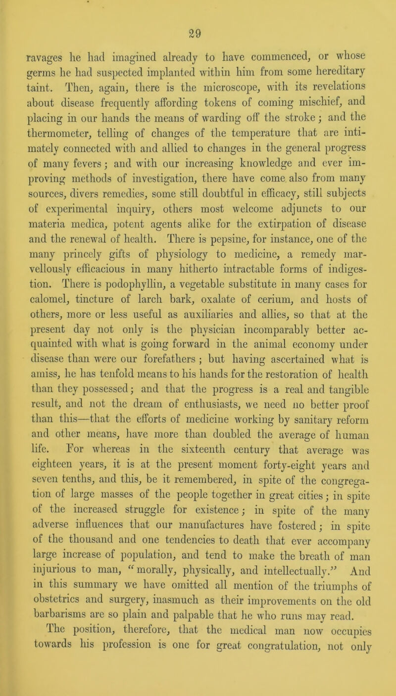 ravages he had imagined already to have commenced, or whose germs he had suspected implanted within him from some hereditary taint. Then, again, there is the microscope, with its revelations about disease frequently affording tokens of coming mischief, and placing in our hands the means of warding off the stroke; and the thermometer, telling of changes of the temperature that are inti- mately connected with and allied to changes in the general progress of many fevers; and with our increasing knowledge and ever im- proving methods of investigation, there have come also from many sources, divers remedies, some still doubtful in efficacy, still subjects of experimental inquiry, others most welcome adjuncts to our materia medica, potent agents alike for the extirpation of disease and the renewal of health. There is pepsine, for instance, one of the many princely gifts of physiology to medicine, a remedy mar- vellously efficacious in many hitherto intractable forms of indiges- tion. There is podophyllin, a vegetable substitute in many cases for calomel, tincture of larch bark, oxalate of cerium, and hosts of others, more or less useful as auxiliaries and allies, so that at the present day not only is the physician incomparably better ac- quainted with what is going forward in the animal economy under disease than were our forefathers ; but having ascertained what is amiss, he has tenfold means to his hands for the restoration of health than they possessed; and that the progress is a real and tangible result, and not the dream of enthusiasts, we need no better proof than this—that the efforts of medicine working by sanitary reform and other means, have more than doubled the average of human life. Tor whereas in the sixteenth century that average was eighteen years, it is at the present moment forty-eight years and seven tenths, and this, be it remembered, in spite of the congrega- tion of large masses of the people together in great cities; in spite of the increased struggle for existence; in spite of the many adverse influences that our manufactures have fostered; in spite of the thousand and one tendencies to death that ever accompany large increase of population, and tend to make the breath of man injurious to man, “morally, physically, and intellectually/’ And in this summary we have omitted all mention of the triumphs of obstetrics and surgery, inasmuch as their improvements on the old barbarisms are so plain and palpable that he who runs may read. The position, therefore, that the medical man now occupies towards his profession is one for great congratulation, not only