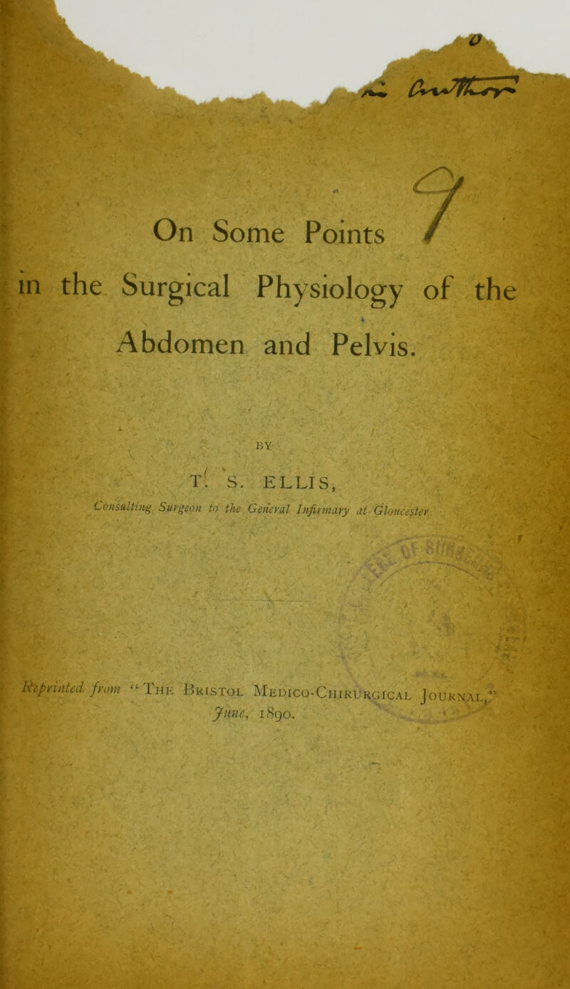 On Some Points / in the Surgical Physiology of the Abdomen and Pelvis. HY t! S. ELLIS, Consulting Surgeon to the Getkrul Infirmary at Glancefier. Reprinted from “Ihk Bkistol Medico-Chirukgical Journai. ynne, 1S90.