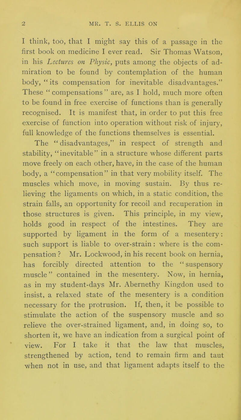 I think, too, that I might say this of a passage in the first book on medicine I ever read. Sir Thomas Watson, in his Lectures on Physic, puts among the objects of ad- miration to be found by contemplation of the human body, “ its compensation for inevitable disadvantages.” These “ compensations ” are, as I hold, much more often to be found in free exercise of functions than is generally recognised. It is manifest that, in order to put this free exercise of function into operation without risk of injury, full knowledge of the functions themselves is essential. The “ disadvantages,” in respect of strength and stability, “inevitable” in a structure whose different parts move freely on each other, have, in the case of the human body, a “compensation” in that very mobility itself. The muscles which move, in moving sustain. By thus re- lieving the ligaments on which, in a static condition, the strain falls, an opportunity for recoil and recuperation in those structures is given. This principle, in my view, holds good in respect of the intestines. They are supported by ligament in the form of a mesentery: such support is liable to over-strain: where is the com- pensation ? Mr. Lockwood, in his recent book on hernia, has forcibly directed attention to the “ suspensory muscle” contained in the mesentery. Now, in hernia, as in my student-days Mr. Aberneth}^ Kingdon used to insist, a relaxed state of the mesentery is a condition necessary for the protrusion. If, then, it be possible to stimulate the action of the suspensory muscle and so relieve the over-strained ligament, and, in doing so, to shorten it, we have an indication from a surgical point of view. For I take it that the law that muscles, strengthened by action, tend to remain firm and taut when not in use, and that ligament adapts itself to the