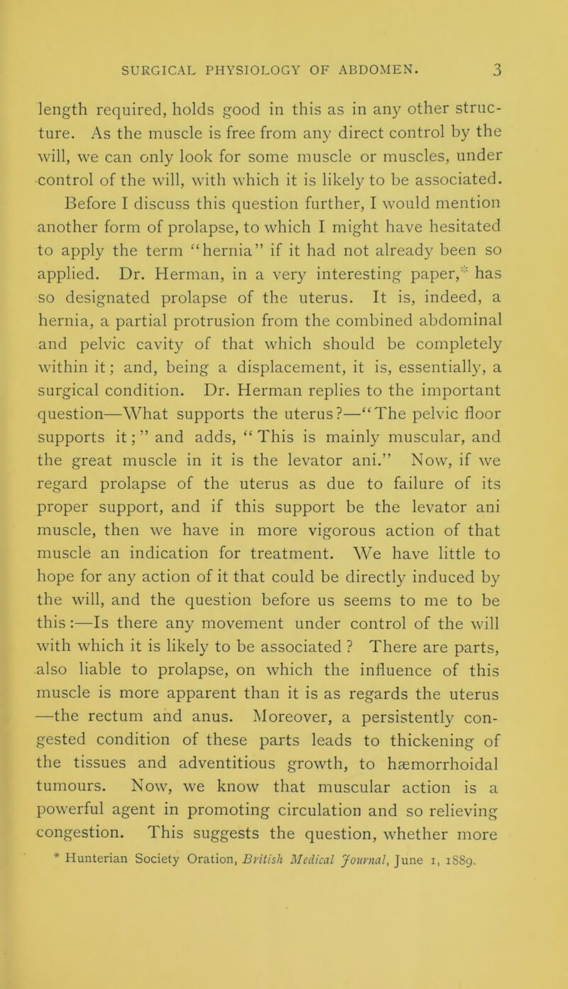 length required, holds good in this as in any other struc- ture. As the muscle is free from any direct control by the will, we can only look for some muscle or muscles, under control of the will, with which it is likely to be associated. Before I discuss this question further, I would mention another form of prolapse, to which I might have hesitated to apply the term “hernia” if it had not already been so applied. Dr. Herman, in a very interesting paper,' has so designated prolapse of the uterus. It is, indeed, a hernia, a partial protrusion from the combined abdominal and pelvic cavity of that which should be completely within it; and, being a displacement, it is, essentially, a surgical condition. Dr. Herman replies to the important question—What supports the uterus?—“The pelvic floor supports it; ” and adds, “ This is mainly muscular, and the great muscle in it is the levator ani.” Now, if we regard prolapse of the uterus as due to failure of its proper support, and if this support be the levator ani muscle, then we have in more vigorous action of that muscle an indication for treatment. We have little to hope for any action of it that could be directly induced by the will, and the question before us seems to me to be this :—Is there any movement under control of the will with which it is likely to be associated ? There are parts, also liable to prolapse, on which the influence of this muscle is more apparent than it is as regards the uterus —the rectum and anus. Moreover, a persistently con- gested condition of these parts leads to thickening of the tissues and adventitious growth, to hasmorrhoidal tumours. Now, we know that muscular action is a powerful agent in promoting circulation and so relieving congestion. This suggests the question, whether more * Hunterian Society Oration, Bi'iiish Medical Journal, June i, 1S89.