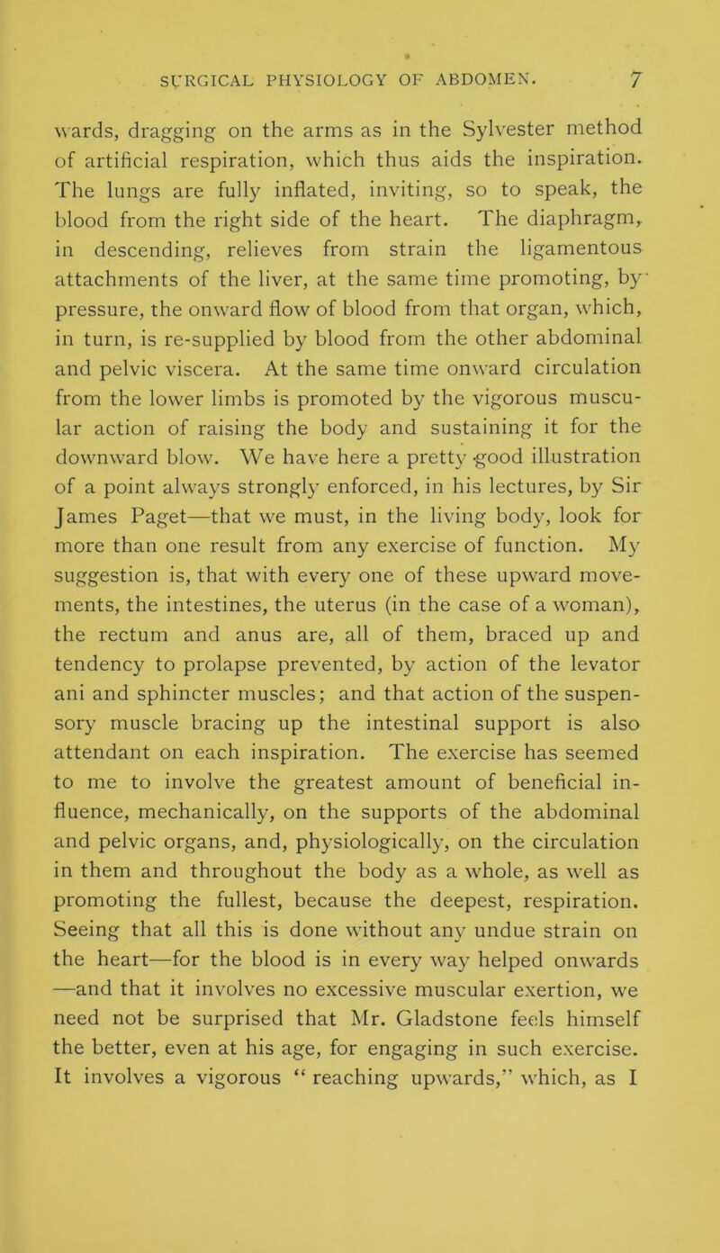wards, dragging on the arms as in the Sylvester method of artificial respiration, which thus aids the inspiration. The lungs are fully inflated, inviting, so to speak, the blood from the right side of the heart. The diaphragm, in descending, relieves from strain the ligamentous attachments of the liver, at the same time promoting, by pressure, the onward flow of blood from that organ, which, in turn, is re-supplied by blood from the other abdominal and pelvic viscera. At the same time onward circulation from the lower limbs is promoted by the vigorous muscu- lar action of raising the body and sustaining it for the downward blow. We have here a pretty-good illustration of a point always strongly enforced, in his lectures, by Sir James Paget—that we must, in the living body, look for more than one result from any exercise of function. My suggestion is, that with every one of these upward move- ments, the intestines, the uterus (in the case of a woman), the rectum and anus are, all of them, braced up and tendency to prolapse prevented, by action of the levator ani and sphincter muscles; and that action of the suspen- sory muscle bracing up the intestinal support is also attendant on each inspiration. The exercise has seemed to me to involve the greatest amount of beneficial in- fluence, mechanically, on the supports of the abdominal and pelvic organs, and, physiologically, on the circulation in them and throughout the body as a whole, as well as promoting the fullest, because the deepest, respiration. Seeing that all this is done without any undue strain on the heart—for the blood is in every way helped onwards —and that it involves no excessive muscular exertion, we need not be surprised that Mr. Gladstone feels himself the better, even at his age, for engaging in such exercise. It involves a vigorous “ reaching upwards,” which, as I