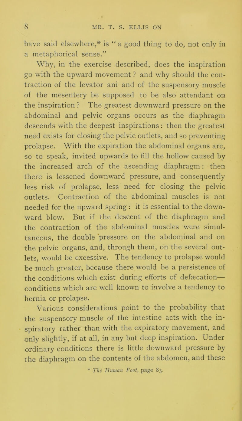 have said elsewhere,* is “a good thing to do, not only in a metaphorical sense.” Why, in the exercise described, does the inspiration go with the upward movement ? and why should the con- traction of the levator ani and of the suspensory muscle of the mesentery be supposed to be also attendant on the inspiration ? The greatest downward pressure on the abdominal and pelvic organs occurs as the diaphragm descends with the deepest inspirations: then the greatest need exists for closing the pelvic outlets, and so preventing prolapse. With the expiration the abdominal organs are, so to speak, invited upwards to fill the hollow caused by the increased arch of the ascending diaphragm: then there is lessened downward pressure, and consequently less risk of prolapse, less need for closing the pelvic outlets. Contraction of the abdominal muscles is not needed for the upward spring : it is essential to the down- ward blow. But if the descent of the diaphragm and the contraction of the abdominal muscles were simul- taneous, the double ‘pressure on the abdominal and on the pelvic organs, and, through them, on the several out- lets, would be excessive. The tendency to prolapse would be much greater, because there would be a persistence of the conditions which exist during efforts of defecation— conditions which are well known to involve a tendency to hernia or prolapse. Various considerations point to the probability that the suspensory muscle of the intestine acts with the in- spiratory rather than with the expiratory movement, and only slightly, if at all, in any but deep inspiration. Under ordinary conditions there is little downward pressure by the diaphragm on the contents of the abdomen, and these * The Human Foot, page S3.